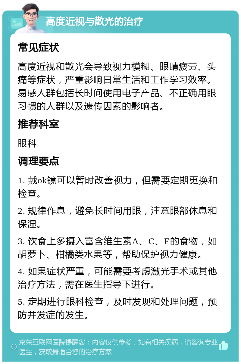 高度近视与散光的治疗 常见症状 高度近视和散光会导致视力模糊、眼睛疲劳、头痛等症状，严重影响日常生活和工作学习效率。易感人群包括长时间使用电子产品、不正确用眼习惯的人群以及遗传因素的影响者。 推荐科室 眼科 调理要点 1. 戴ok镜可以暂时改善视力，但需要定期更换和检查。 2. 规律作息，避免长时间用眼，注意眼部休息和保湿。 3. 饮食上多摄入富含维生素A、C、E的食物，如胡萝卜、柑橘类水果等，帮助保护视力健康。 4. 如果症状严重，可能需要考虑激光手术或其他治疗方法，需在医生指导下进行。 5. 定期进行眼科检查，及时发现和处理问题，预防并发症的发生。