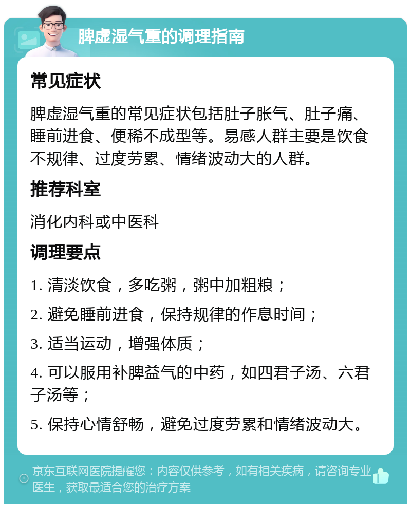 脾虚湿气重的调理指南 常见症状 脾虚湿气重的常见症状包括肚子胀气、肚子痛、睡前进食、便稀不成型等。易感人群主要是饮食不规律、过度劳累、情绪波动大的人群。 推荐科室 消化内科或中医科 调理要点 1. 清淡饮食，多吃粥，粥中加粗粮； 2. 避免睡前进食，保持规律的作息时间； 3. 适当运动，增强体质； 4. 可以服用补脾益气的中药，如四君子汤、六君子汤等； 5. 保持心情舒畅，避免过度劳累和情绪波动大。