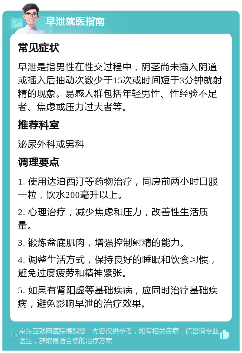 早泄就医指南 常见症状 早泄是指男性在性交过程中，阴茎尚未插入阴道或插入后抽动次数少于15次或时间短于3分钟就射精的现象。易感人群包括年轻男性、性经验不足者、焦虑或压力过大者等。 推荐科室 泌尿外科或男科 调理要点 1. 使用达泊西汀等药物治疗，同房前两小时口服一粒，饮水200毫升以上。 2. 心理治疗，减少焦虑和压力，改善性生活质量。 3. 锻炼盆底肌肉，增强控制射精的能力。 4. 调整生活方式，保持良好的睡眠和饮食习惯，避免过度疲劳和精神紧张。 5. 如果有肾阳虚等基础疾病，应同时治疗基础疾病，避免影响早泄的治疗效果。