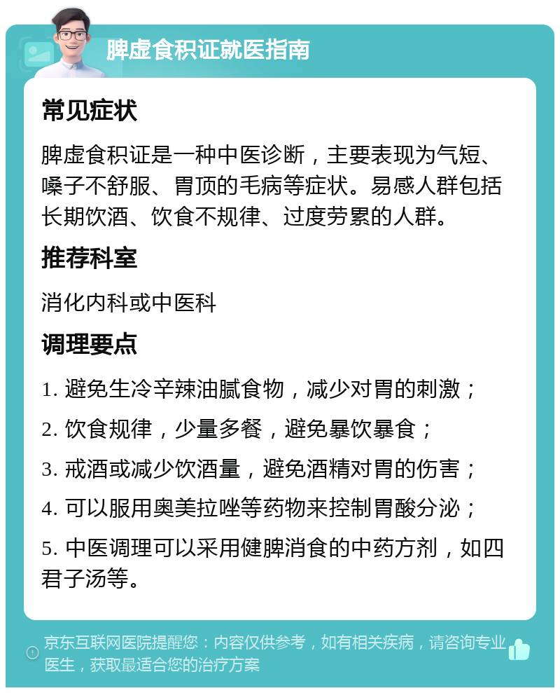 脾虚食积证就医指南 常见症状 脾虚食积证是一种中医诊断，主要表现为气短、嗓子不舒服、胃顶的毛病等症状。易感人群包括长期饮酒、饮食不规律、过度劳累的人群。 推荐科室 消化内科或中医科 调理要点 1. 避免生冷辛辣油腻食物，减少对胃的刺激； 2. 饮食规律，少量多餐，避免暴饮暴食； 3. 戒酒或减少饮酒量，避免酒精对胃的伤害； 4. 可以服用奥美拉唑等药物来控制胃酸分泌； 5. 中医调理可以采用健脾消食的中药方剂，如四君子汤等。