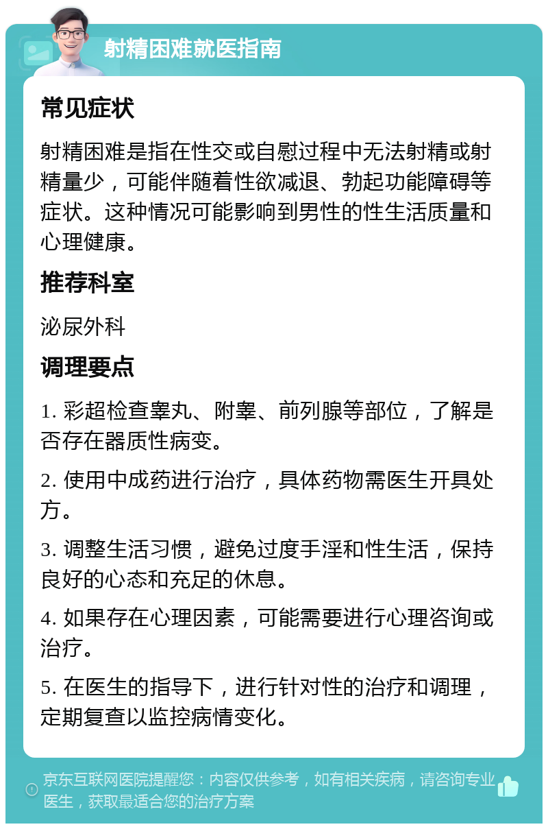 射精困难就医指南 常见症状 射精困难是指在性交或自慰过程中无法射精或射精量少，可能伴随着性欲减退、勃起功能障碍等症状。这种情况可能影响到男性的性生活质量和心理健康。 推荐科室 泌尿外科 调理要点 1. 彩超检查睾丸、附睾、前列腺等部位，了解是否存在器质性病变。 2. 使用中成药进行治疗，具体药物需医生开具处方。 3. 调整生活习惯，避免过度手淫和性生活，保持良好的心态和充足的休息。 4. 如果存在心理因素，可能需要进行心理咨询或治疗。 5. 在医生的指导下，进行针对性的治疗和调理，定期复查以监控病情变化。