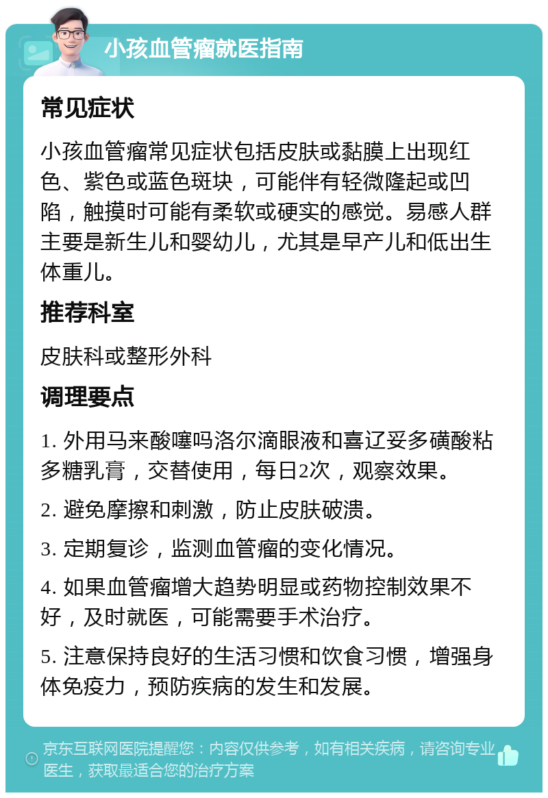 小孩血管瘤就医指南 常见症状 小孩血管瘤常见症状包括皮肤或黏膜上出现红色、紫色或蓝色斑块，可能伴有轻微隆起或凹陷，触摸时可能有柔软或硬实的感觉。易感人群主要是新生儿和婴幼儿，尤其是早产儿和低出生体重儿。 推荐科室 皮肤科或整形外科 调理要点 1. 外用马来酸噻吗洛尔滴眼液和喜辽妥多磺酸粘多糖乳膏，交替使用，每日2次，观察效果。 2. 避免摩擦和刺激，防止皮肤破溃。 3. 定期复诊，监测血管瘤的变化情况。 4. 如果血管瘤增大趋势明显或药物控制效果不好，及时就医，可能需要手术治疗。 5. 注意保持良好的生活习惯和饮食习惯，增强身体免疫力，预防疾病的发生和发展。