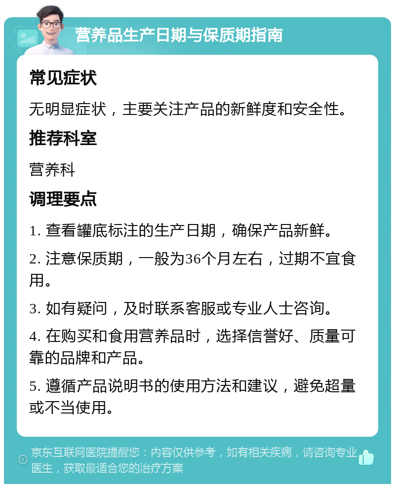 营养品生产日期与保质期指南 常见症状 无明显症状，主要关注产品的新鲜度和安全性。 推荐科室 营养科 调理要点 1. 查看罐底标注的生产日期，确保产品新鲜。 2. 注意保质期，一般为36个月左右，过期不宜食用。 3. 如有疑问，及时联系客服或专业人士咨询。 4. 在购买和食用营养品时，选择信誉好、质量可靠的品牌和产品。 5. 遵循产品说明书的使用方法和建议，避免超量或不当使用。