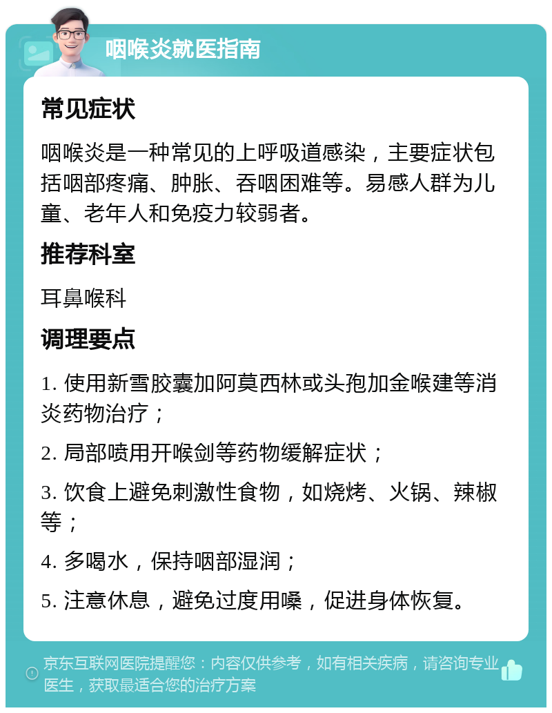 咽喉炎就医指南 常见症状 咽喉炎是一种常见的上呼吸道感染，主要症状包括咽部疼痛、肿胀、吞咽困难等。易感人群为儿童、老年人和免疫力较弱者。 推荐科室 耳鼻喉科 调理要点 1. 使用新雪胶囊加阿莫西林或头孢加金喉建等消炎药物治疗； 2. 局部喷用开喉剑等药物缓解症状； 3. 饮食上避免刺激性食物，如烧烤、火锅、辣椒等； 4. 多喝水，保持咽部湿润； 5. 注意休息，避免过度用嗓，促进身体恢复。