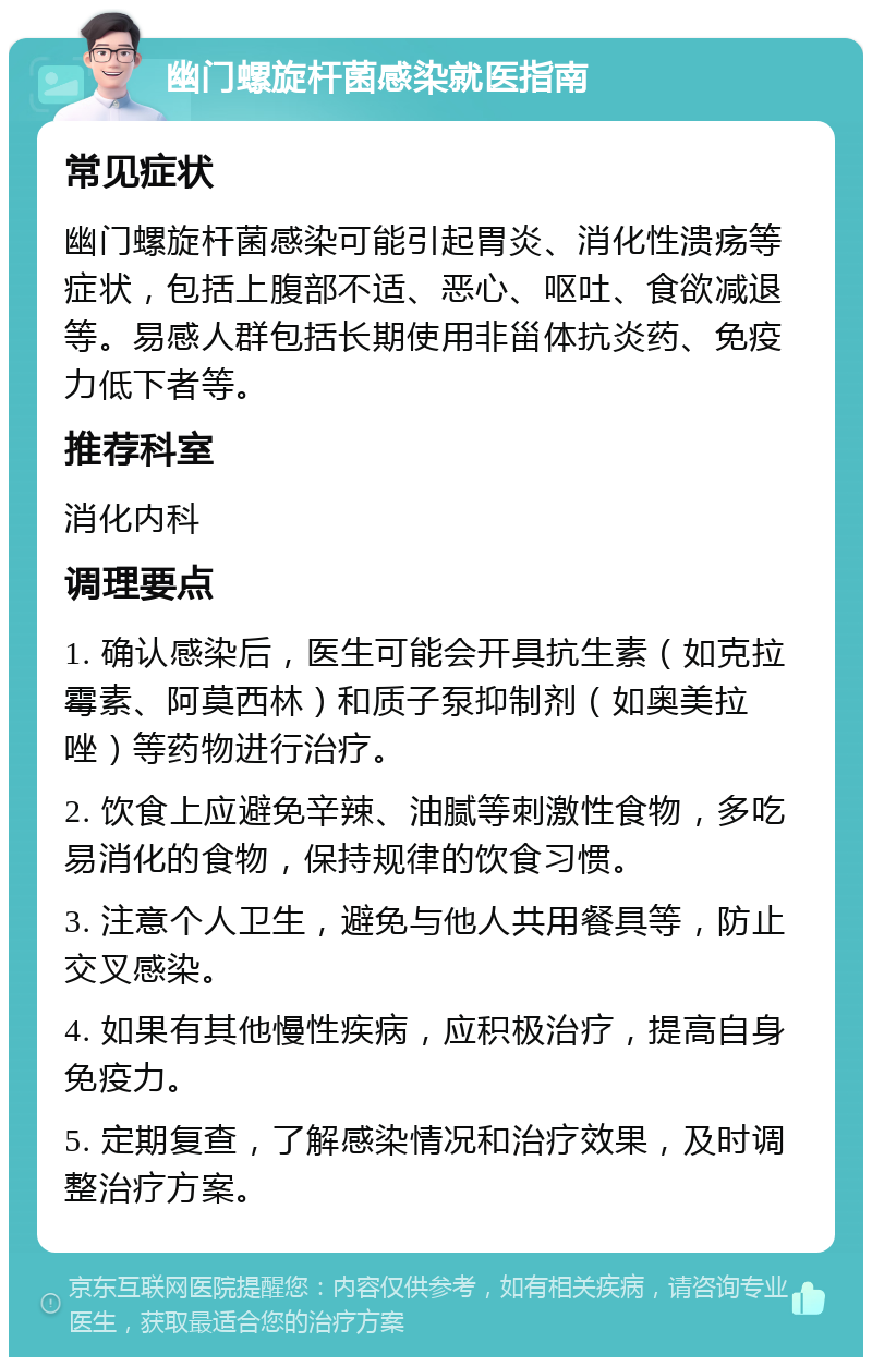 幽门螺旋杆菌感染就医指南 常见症状 幽门螺旋杆菌感染可能引起胃炎、消化性溃疡等症状，包括上腹部不适、恶心、呕吐、食欲减退等。易感人群包括长期使用非甾体抗炎药、免疫力低下者等。 推荐科室 消化内科 调理要点 1. 确认感染后，医生可能会开具抗生素（如克拉霉素、阿莫西林）和质子泵抑制剂（如奥美拉唑）等药物进行治疗。 2. 饮食上应避免辛辣、油腻等刺激性食物，多吃易消化的食物，保持规律的饮食习惯。 3. 注意个人卫生，避免与他人共用餐具等，防止交叉感染。 4. 如果有其他慢性疾病，应积极治疗，提高自身免疫力。 5. 定期复查，了解感染情况和治疗效果，及时调整治疗方案。