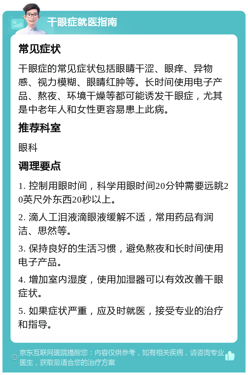 干眼症就医指南 常见症状 干眼症的常见症状包括眼睛干涩、眼痒、异物感、视力模糊、眼睛红肿等。长时间使用电子产品、熬夜、环境干燥等都可能诱发干眼症，尤其是中老年人和女性更容易患上此病。 推荐科室 眼科 调理要点 1. 控制用眼时间，科学用眼时间20分钟需要远眺20英尺外东西20秒以上。 2. 滴人工泪液滴眼液缓解不适，常用药品有润洁、思然等。 3. 保持良好的生活习惯，避免熬夜和长时间使用电子产品。 4. 增加室内湿度，使用加湿器可以有效改善干眼症状。 5. 如果症状严重，应及时就医，接受专业的治疗和指导。