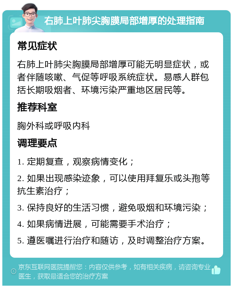 右肺上叶肺尖胸膜局部增厚的处理指南 常见症状 右肺上叶肺尖胸膜局部增厚可能无明显症状，或者伴随咳嗽、气促等呼吸系统症状。易感人群包括长期吸烟者、环境污染严重地区居民等。 推荐科室 胸外科或呼吸内科 调理要点 1. 定期复查，观察病情变化； 2. 如果出现感染迹象，可以使用拜复乐或头孢等抗生素治疗； 3. 保持良好的生活习惯，避免吸烟和环境污染； 4. 如果病情进展，可能需要手术治疗； 5. 遵医嘱进行治疗和随访，及时调整治疗方案。