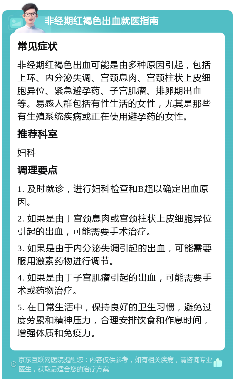 非经期红褐色出血就医指南 常见症状 非经期红褐色出血可能是由多种原因引起，包括上环、内分泌失调、宫颈息肉、宫颈柱状上皮细胞异位、紧急避孕药、子宫肌瘤、排卵期出血等。易感人群包括有性生活的女性，尤其是那些有生殖系统疾病或正在使用避孕药的女性。 推荐科室 妇科 调理要点 1. 及时就诊，进行妇科检查和B超以确定出血原因。 2. 如果是由于宫颈息肉或宫颈柱状上皮细胞异位引起的出血，可能需要手术治疗。 3. 如果是由于内分泌失调引起的出血，可能需要服用激素药物进行调节。 4. 如果是由于子宫肌瘤引起的出血，可能需要手术或药物治疗。 5. 在日常生活中，保持良好的卫生习惯，避免过度劳累和精神压力，合理安排饮食和作息时间，增强体质和免疫力。