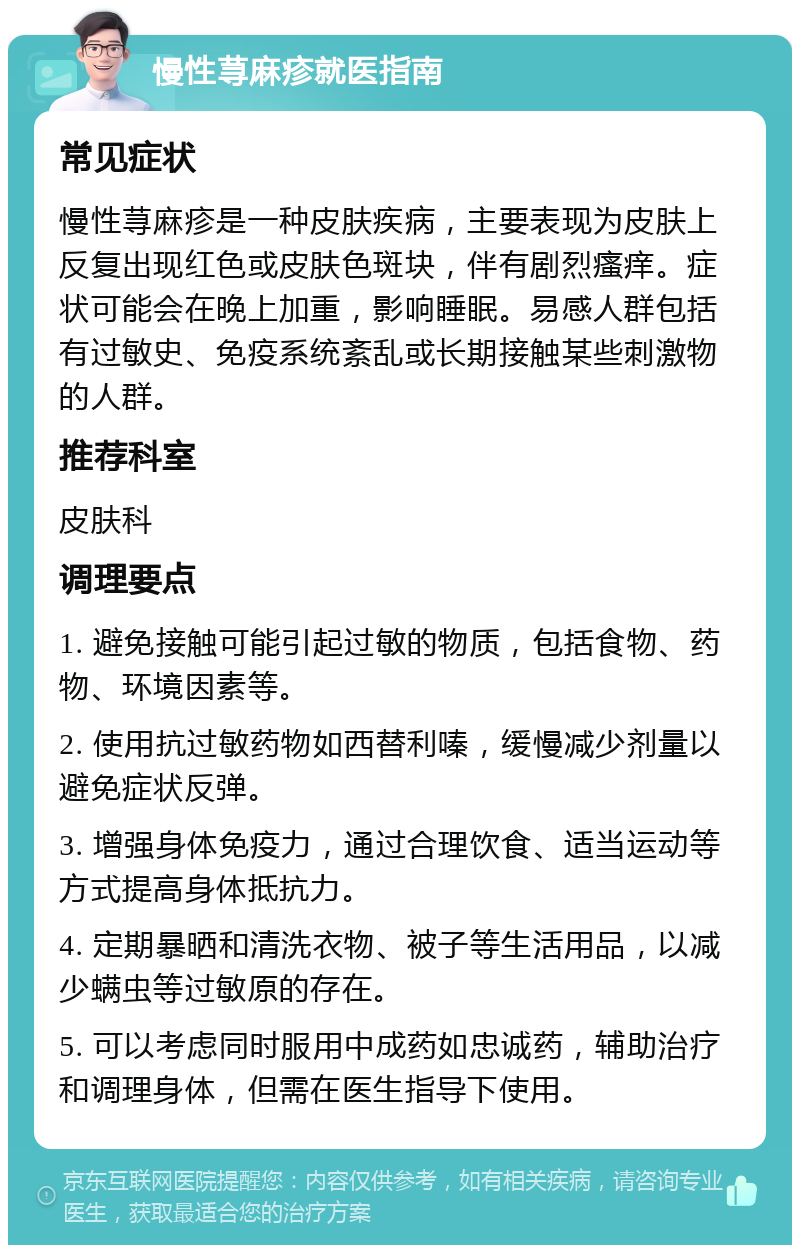 慢性荨麻疹就医指南 常见症状 慢性荨麻疹是一种皮肤疾病，主要表现为皮肤上反复出现红色或皮肤色斑块，伴有剧烈瘙痒。症状可能会在晚上加重，影响睡眠。易感人群包括有过敏史、免疫系统紊乱或长期接触某些刺激物的人群。 推荐科室 皮肤科 调理要点 1. 避免接触可能引起过敏的物质，包括食物、药物、环境因素等。 2. 使用抗过敏药物如西替利嗪，缓慢减少剂量以避免症状反弹。 3. 增强身体免疫力，通过合理饮食、适当运动等方式提高身体抵抗力。 4. 定期暴晒和清洗衣物、被子等生活用品，以减少螨虫等过敏原的存在。 5. 可以考虑同时服用中成药如忠诚药，辅助治疗和调理身体，但需在医生指导下使用。