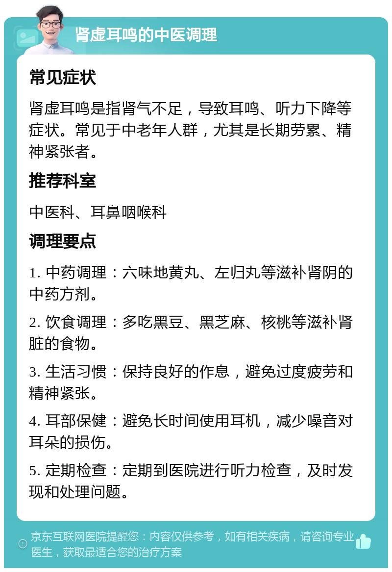 肾虚耳鸣的中医调理 常见症状 肾虚耳鸣是指肾气不足，导致耳鸣、听力下降等症状。常见于中老年人群，尤其是长期劳累、精神紧张者。 推荐科室 中医科、耳鼻咽喉科 调理要点 1. 中药调理：六味地黄丸、左归丸等滋补肾阴的中药方剂。 2. 饮食调理：多吃黑豆、黑芝麻、核桃等滋补肾脏的食物。 3. 生活习惯：保持良好的作息，避免过度疲劳和精神紧张。 4. 耳部保健：避免长时间使用耳机，减少噪音对耳朵的损伤。 5. 定期检查：定期到医院进行听力检查，及时发现和处理问题。