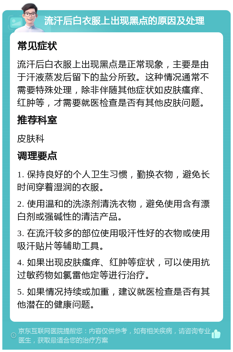 流汗后白衣服上出现黑点的原因及处理 常见症状 流汗后白衣服上出现黑点是正常现象，主要是由于汗液蒸发后留下的盐分所致。这种情况通常不需要特殊处理，除非伴随其他症状如皮肤瘙痒、红肿等，才需要就医检查是否有其他皮肤问题。 推荐科室 皮肤科 调理要点 1. 保持良好的个人卫生习惯，勤换衣物，避免长时间穿着湿润的衣服。 2. 使用温和的洗涤剂清洗衣物，避免使用含有漂白剂或强碱性的清洁产品。 3. 在流汗较多的部位使用吸汗性好的衣物或使用吸汗贴片等辅助工具。 4. 如果出现皮肤瘙痒、红肿等症状，可以使用抗过敏药物如氯雷他定等进行治疗。 5. 如果情况持续或加重，建议就医检查是否有其他潜在的健康问题。