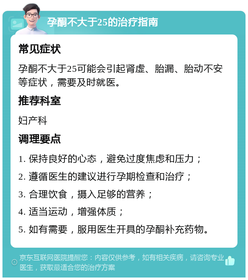 孕酮不大于25的治疗指南 常见症状 孕酮不大于25可能会引起肾虚、胎漏、胎动不安等症状，需要及时就医。 推荐科室 妇产科 调理要点 1. 保持良好的心态，避免过度焦虑和压力； 2. 遵循医生的建议进行孕期检查和治疗； 3. 合理饮食，摄入足够的营养； 4. 适当运动，增强体质； 5. 如有需要，服用医生开具的孕酮补充药物。