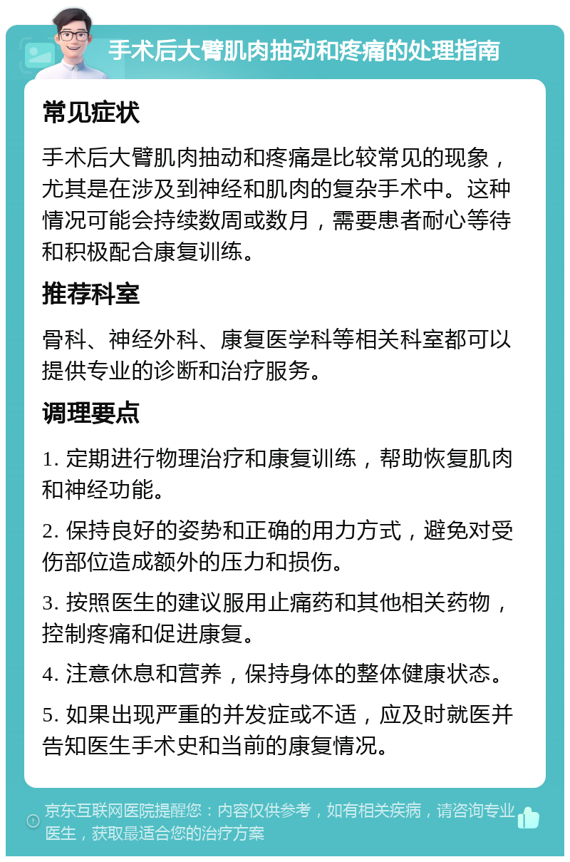 手术后大臂肌肉抽动和疼痛的处理指南 常见症状 手术后大臂肌肉抽动和疼痛是比较常见的现象，尤其是在涉及到神经和肌肉的复杂手术中。这种情况可能会持续数周或数月，需要患者耐心等待和积极配合康复训练。 推荐科室 骨科、神经外科、康复医学科等相关科室都可以提供专业的诊断和治疗服务。 调理要点 1. 定期进行物理治疗和康复训练，帮助恢复肌肉和神经功能。 2. 保持良好的姿势和正确的用力方式，避免对受伤部位造成额外的压力和损伤。 3. 按照医生的建议服用止痛药和其他相关药物，控制疼痛和促进康复。 4. 注意休息和营养，保持身体的整体健康状态。 5. 如果出现严重的并发症或不适，应及时就医并告知医生手术史和当前的康复情况。