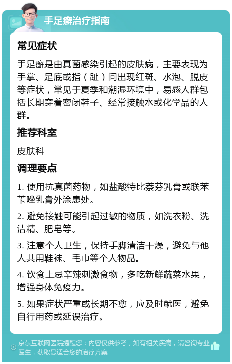 手足癣治疗指南 常见症状 手足癣是由真菌感染引起的皮肤病，主要表现为手掌、足底或指（趾）间出现红斑、水泡、脱皮等症状，常见于夏季和潮湿环境中，易感人群包括长期穿着密闭鞋子、经常接触水或化学品的人群。 推荐科室 皮肤科 调理要点 1. 使用抗真菌药物，如盐酸特比萘芬乳膏或联苯苄唑乳膏外涂患处。 2. 避免接触可能引起过敏的物质，如洗衣粉、洗洁精、肥皂等。 3. 注意个人卫生，保持手脚清洁干燥，避免与他人共用鞋袜、毛巾等个人物品。 4. 饮食上忌辛辣刺激食物，多吃新鲜蔬菜水果，增强身体免疫力。 5. 如果症状严重或长期不愈，应及时就医，避免自行用药或延误治疗。