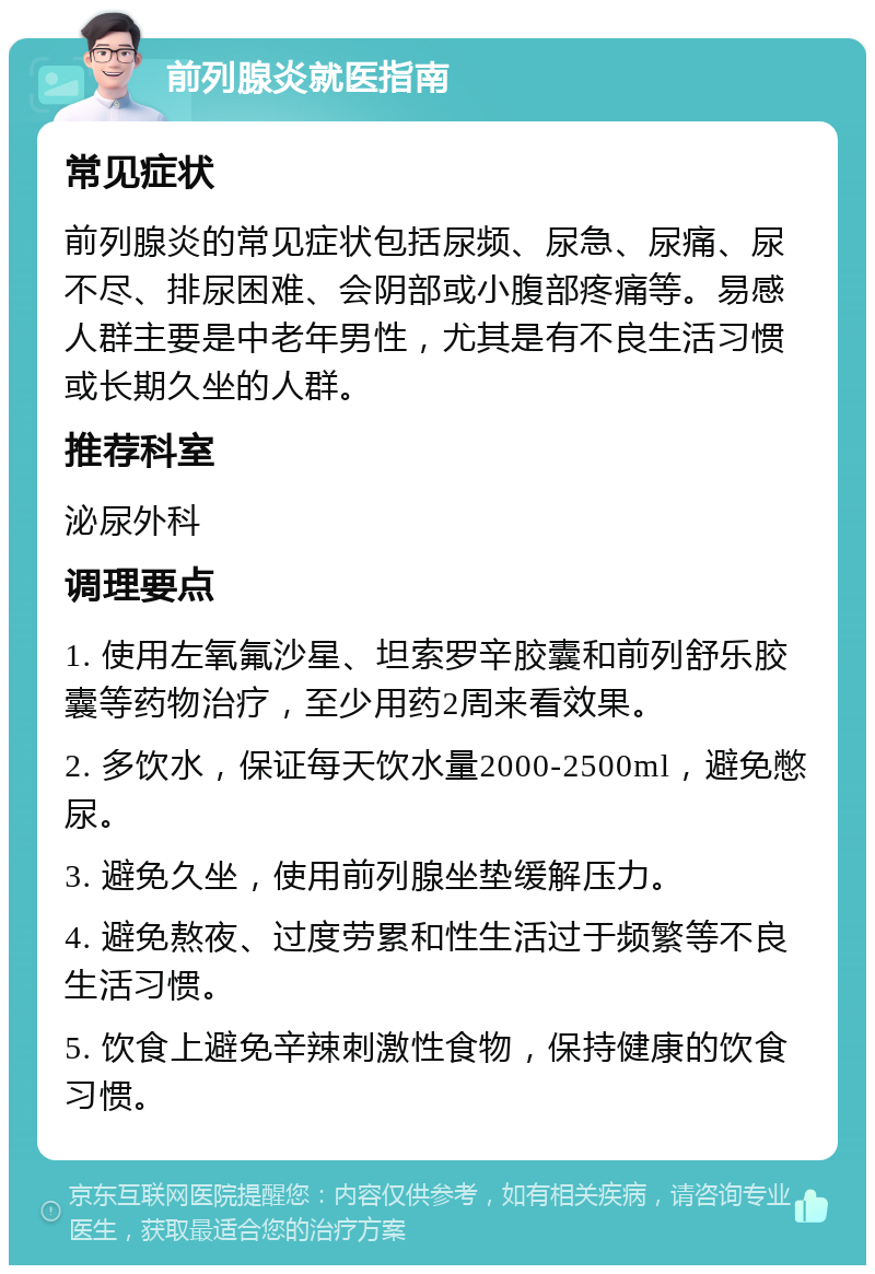 前列腺炎就医指南 常见症状 前列腺炎的常见症状包括尿频、尿急、尿痛、尿不尽、排尿困难、会阴部或小腹部疼痛等。易感人群主要是中老年男性，尤其是有不良生活习惯或长期久坐的人群。 推荐科室 泌尿外科 调理要点 1. 使用左氧氟沙星、坦索罗辛胶囊和前列舒乐胶囊等药物治疗，至少用药2周来看效果。 2. 多饮水，保证每天饮水量2000-2500ml，避免憋尿。 3. 避免久坐，使用前列腺坐垫缓解压力。 4. 避免熬夜、过度劳累和性生活过于频繁等不良生活习惯。 5. 饮食上避免辛辣刺激性食物，保持健康的饮食习惯。