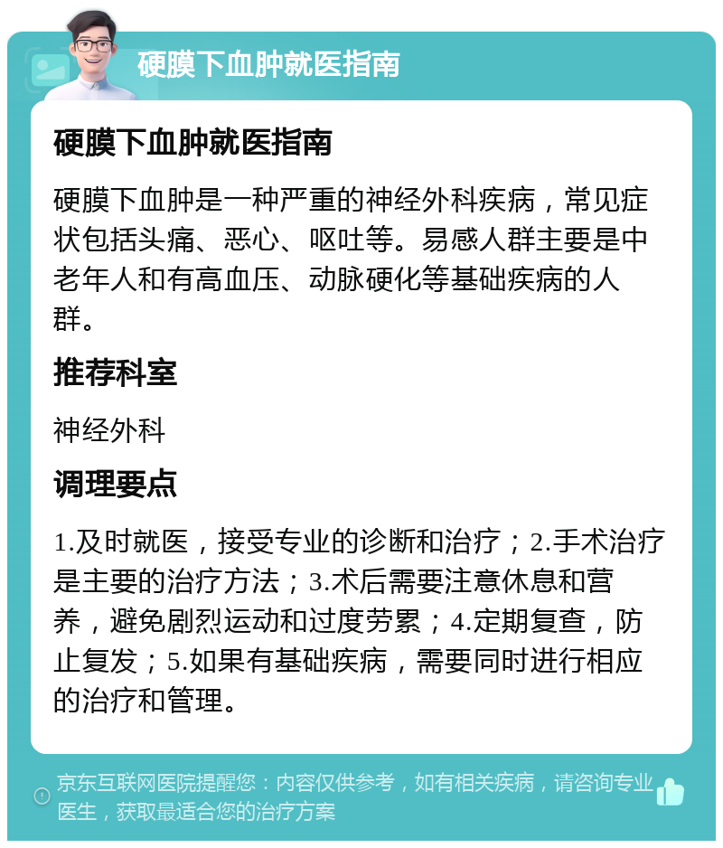 硬膜下血肿就医指南 硬膜下血肿就医指南 硬膜下血肿是一种严重的神经外科疾病，常见症状包括头痛、恶心、呕吐等。易感人群主要是中老年人和有高血压、动脉硬化等基础疾病的人群。 推荐科室 神经外科 调理要点 1.及时就医，接受专业的诊断和治疗；2.手术治疗是主要的治疗方法；3.术后需要注意休息和营养，避免剧烈运动和过度劳累；4.定期复查，防止复发；5.如果有基础疾病，需要同时进行相应的治疗和管理。