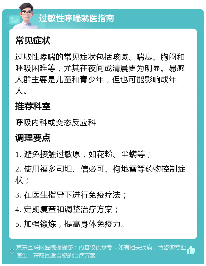 过敏性哮喘就医指南 常见症状 过敏性哮喘的常见症状包括咳嗽、喘息、胸闷和呼吸困难等，尤其在夜间或清晨更为明显。易感人群主要是儿童和青少年，但也可能影响成年人。 推荐科室 呼吸内科或变态反应科 调理要点 1. 避免接触过敏原，如花粉、尘螨等； 2. 使用福多司坦、信必可、枸地雷等药物控制症状； 3. 在医生指导下进行免疫疗法； 4. 定期复查和调整治疗方案； 5. 加强锻炼，提高身体免疫力。