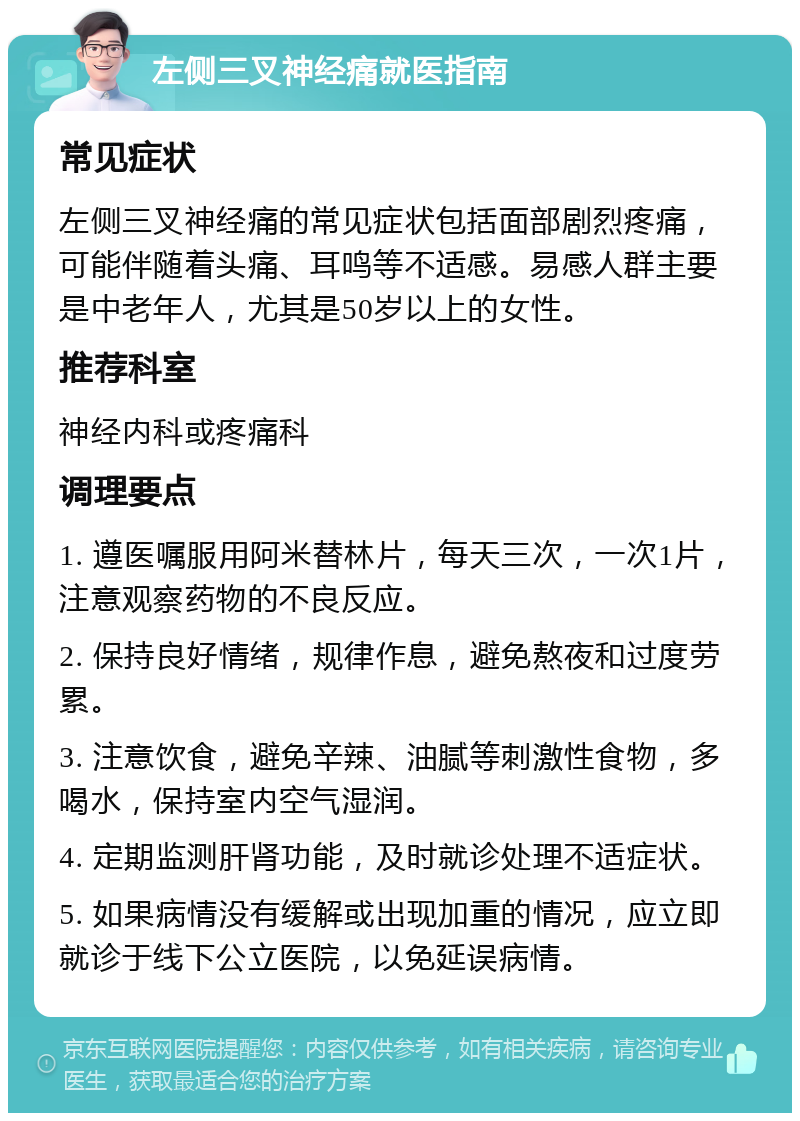 左侧三叉神经痛就医指南 常见症状 左侧三叉神经痛的常见症状包括面部剧烈疼痛，可能伴随着头痛、耳鸣等不适感。易感人群主要是中老年人，尤其是50岁以上的女性。 推荐科室 神经内科或疼痛科 调理要点 1. 遵医嘱服用阿米替林片，每天三次，一次1片，注意观察药物的不良反应。 2. 保持良好情绪，规律作息，避免熬夜和过度劳累。 3. 注意饮食，避免辛辣、油腻等刺激性食物，多喝水，保持室内空气湿润。 4. 定期监测肝肾功能，及时就诊处理不适症状。 5. 如果病情没有缓解或出现加重的情况，应立即就诊于线下公立医院，以免延误病情。