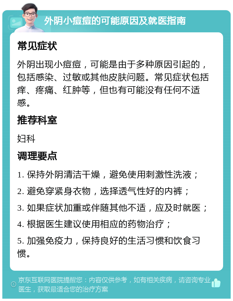 外阴小痘痘的可能原因及就医指南 常见症状 外阴出现小痘痘，可能是由于多种原因引起的，包括感染、过敏或其他皮肤问题。常见症状包括痒、疼痛、红肿等，但也有可能没有任何不适感。 推荐科室 妇科 调理要点 1. 保持外阴清洁干燥，避免使用刺激性洗液； 2. 避免穿紧身衣物，选择透气性好的内裤； 3. 如果症状加重或伴随其他不适，应及时就医； 4. 根据医生建议使用相应的药物治疗； 5. 加强免疫力，保持良好的生活习惯和饮食习惯。