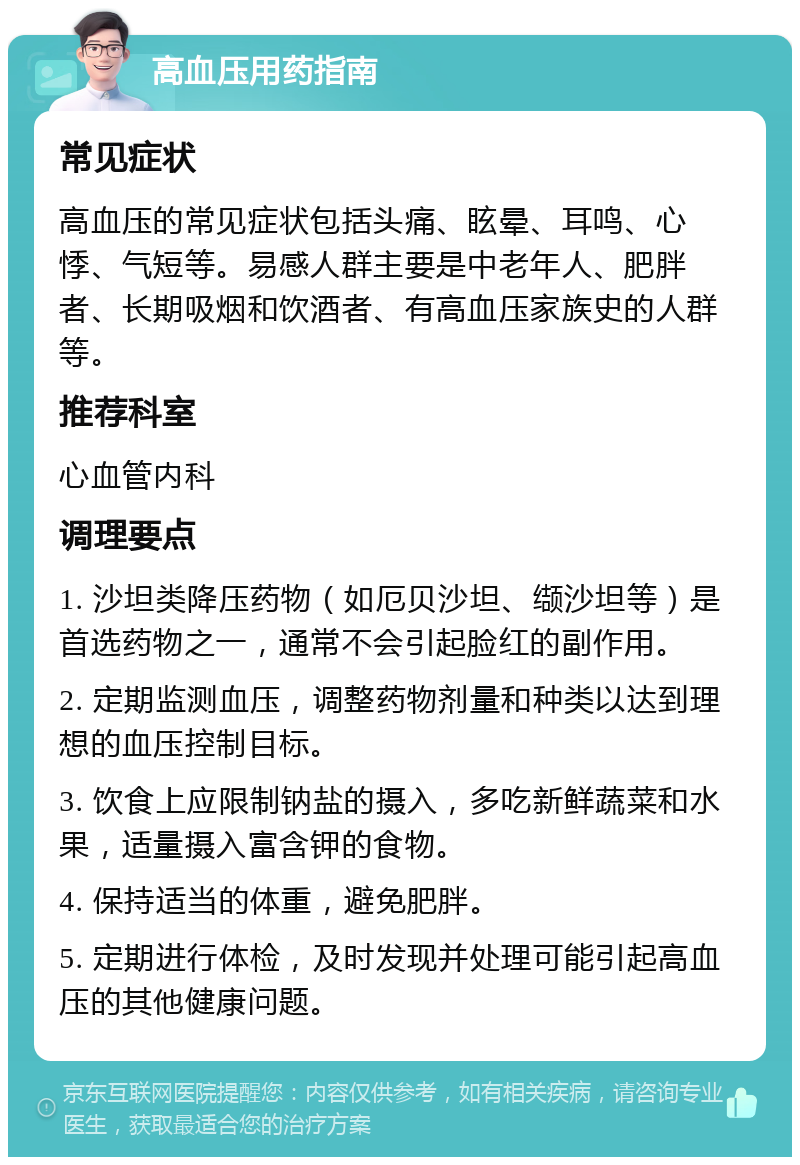 高血压用药指南 常见症状 高血压的常见症状包括头痛、眩晕、耳鸣、心悸、气短等。易感人群主要是中老年人、肥胖者、长期吸烟和饮酒者、有高血压家族史的人群等。 推荐科室 心血管内科 调理要点 1. 沙坦类降压药物（如厄贝沙坦、缬沙坦等）是首选药物之一，通常不会引起脸红的副作用。 2. 定期监测血压，调整药物剂量和种类以达到理想的血压控制目标。 3. 饮食上应限制钠盐的摄入，多吃新鲜蔬菜和水果，适量摄入富含钾的食物。 4. 保持适当的体重，避免肥胖。 5. 定期进行体检，及时发现并处理可能引起高血压的其他健康问题。