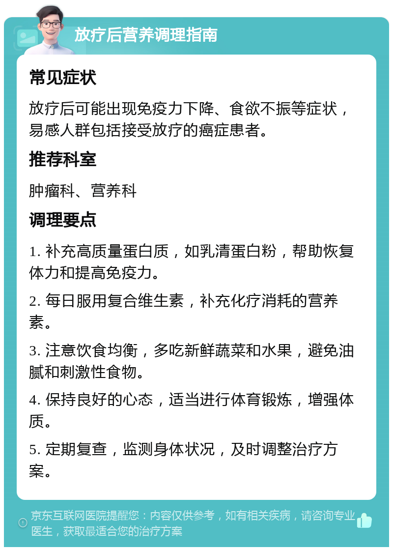 放疗后营养调理指南 常见症状 放疗后可能出现免疫力下降、食欲不振等症状，易感人群包括接受放疗的癌症患者。 推荐科室 肿瘤科、营养科 调理要点 1. 补充高质量蛋白质，如乳清蛋白粉，帮助恢复体力和提高免疫力。 2. 每日服用复合维生素，补充化疗消耗的营养素。 3. 注意饮食均衡，多吃新鲜蔬菜和水果，避免油腻和刺激性食物。 4. 保持良好的心态，适当进行体育锻炼，增强体质。 5. 定期复查，监测身体状况，及时调整治疗方案。