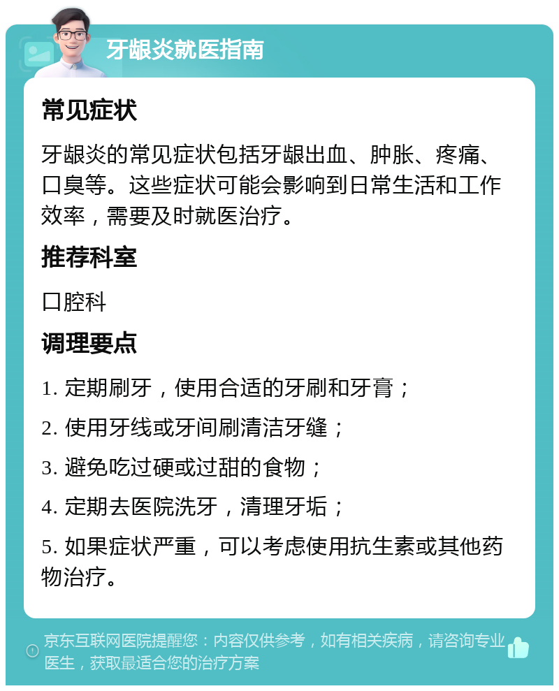 牙龈炎就医指南 常见症状 牙龈炎的常见症状包括牙龈出血、肿胀、疼痛、口臭等。这些症状可能会影响到日常生活和工作效率，需要及时就医治疗。 推荐科室 口腔科 调理要点 1. 定期刷牙，使用合适的牙刷和牙膏； 2. 使用牙线或牙间刷清洁牙缝； 3. 避免吃过硬或过甜的食物； 4. 定期去医院洗牙，清理牙垢； 5. 如果症状严重，可以考虑使用抗生素或其他药物治疗。