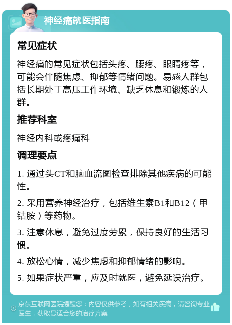 神经痛就医指南 常见症状 神经痛的常见症状包括头疼、腰疼、眼睛疼等，可能会伴随焦虑、抑郁等情绪问题。易感人群包括长期处于高压工作环境、缺乏休息和锻炼的人群。 推荐科室 神经内科或疼痛科 调理要点 1. 通过头CT和脑血流图检查排除其他疾病的可能性。 2. 采用营养神经治疗，包括维生素B1和B12（甲钴胺）等药物。 3. 注意休息，避免过度劳累，保持良好的生活习惯。 4. 放松心情，减少焦虑和抑郁情绪的影响。 5. 如果症状严重，应及时就医，避免延误治疗。