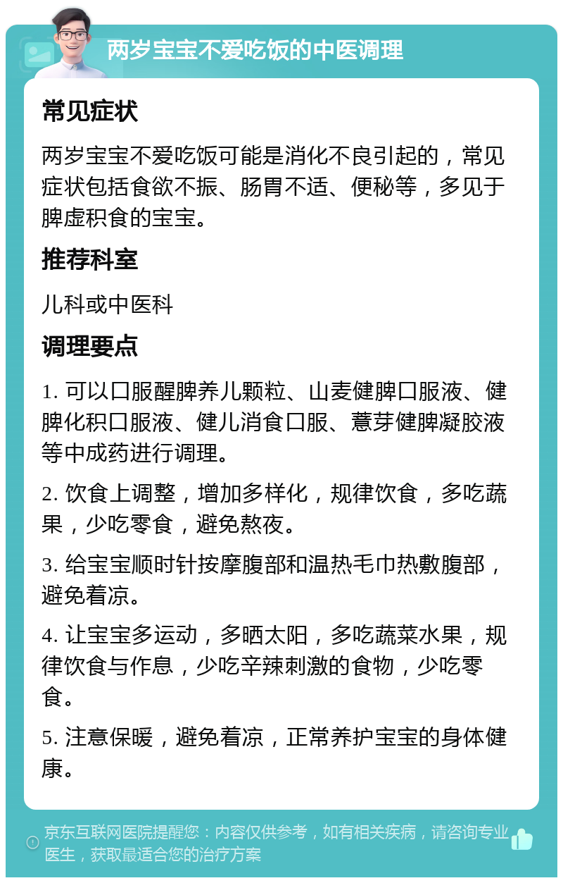 两岁宝宝不爱吃饭的中医调理 常见症状 两岁宝宝不爱吃饭可能是消化不良引起的，常见症状包括食欲不振、肠胃不适、便秘等，多见于脾虚积食的宝宝。 推荐科室 儿科或中医科 调理要点 1. 可以口服醒脾养儿颗粒、山麦健脾口服液、健脾化积口服液、健儿消食口服、薏芽健脾凝胶液等中成药进行调理。 2. 饮食上调整，增加多样化，规律饮食，多吃蔬果，少吃零食，避免熬夜。 3. 给宝宝顺时针按摩腹部和温热毛巾热敷腹部，避免着凉。 4. 让宝宝多运动，多晒太阳，多吃蔬菜水果，规律饮食与作息，少吃辛辣刺激的食物，少吃零食。 5. 注意保暖，避免着凉，正常养护宝宝的身体健康。