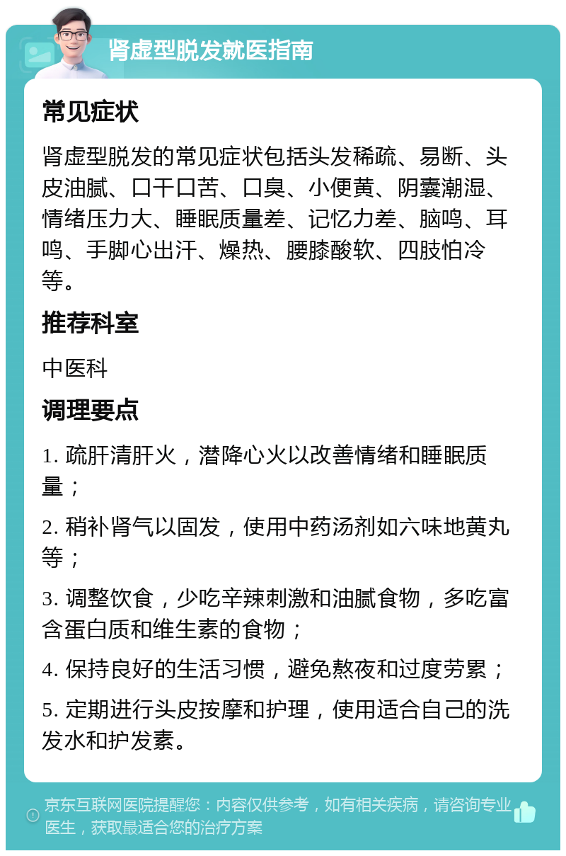 肾虚型脱发就医指南 常见症状 肾虚型脱发的常见症状包括头发稀疏、易断、头皮油腻、口干口苦、口臭、小便黄、阴囊潮湿、情绪压力大、睡眠质量差、记忆力差、脑鸣、耳鸣、手脚心出汗、燥热、腰膝酸软、四肢怕冷等。 推荐科室 中医科 调理要点 1. 疏肝清肝火，潜降心火以改善情绪和睡眠质量； 2. 稍补肾气以固发，使用中药汤剂如六味地黄丸等； 3. 调整饮食，少吃辛辣刺激和油腻食物，多吃富含蛋白质和维生素的食物； 4. 保持良好的生活习惯，避免熬夜和过度劳累； 5. 定期进行头皮按摩和护理，使用适合自己的洗发水和护发素。