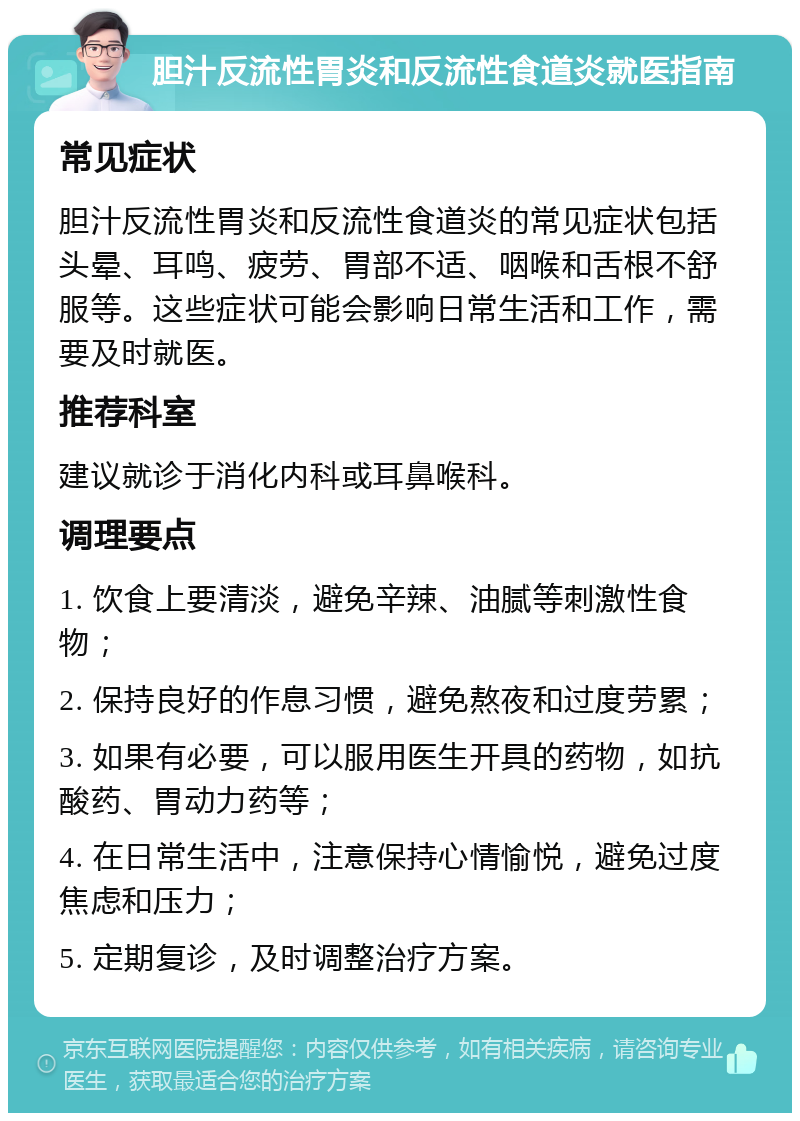 胆汁反流性胃炎和反流性食道炎就医指南 常见症状 胆汁反流性胃炎和反流性食道炎的常见症状包括头晕、耳鸣、疲劳、胃部不适、咽喉和舌根不舒服等。这些症状可能会影响日常生活和工作，需要及时就医。 推荐科室 建议就诊于消化内科或耳鼻喉科。 调理要点 1. 饮食上要清淡，避免辛辣、油腻等刺激性食物； 2. 保持良好的作息习惯，避免熬夜和过度劳累； 3. 如果有必要，可以服用医生开具的药物，如抗酸药、胃动力药等； 4. 在日常生活中，注意保持心情愉悦，避免过度焦虑和压力； 5. 定期复诊，及时调整治疗方案。