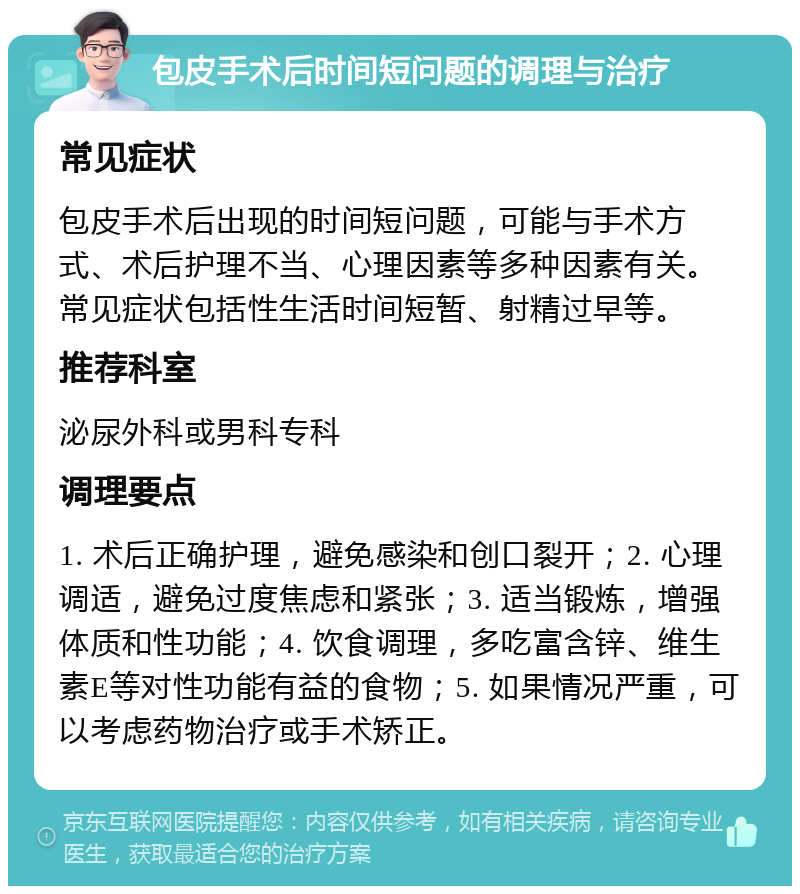 包皮手术后时间短问题的调理与治疗 常见症状 包皮手术后出现的时间短问题，可能与手术方式、术后护理不当、心理因素等多种因素有关。常见症状包括性生活时间短暂、射精过早等。 推荐科室 泌尿外科或男科专科 调理要点 1. 术后正确护理，避免感染和创口裂开；2. 心理调适，避免过度焦虑和紧张；3. 适当锻炼，增强体质和性功能；4. 饮食调理，多吃富含锌、维生素E等对性功能有益的食物；5. 如果情况严重，可以考虑药物治疗或手术矫正。