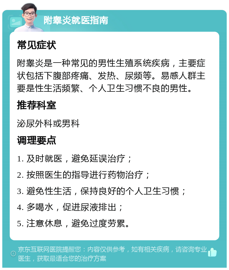 附睾炎就医指南 常见症状 附睾炎是一种常见的男性生殖系统疾病，主要症状包括下腹部疼痛、发热、尿频等。易感人群主要是性生活频繁、个人卫生习惯不良的男性。 推荐科室 泌尿外科或男科 调理要点 1. 及时就医，避免延误治疗； 2. 按照医生的指导进行药物治疗； 3. 避免性生活，保持良好的个人卫生习惯； 4. 多喝水，促进尿液排出； 5. 注意休息，避免过度劳累。