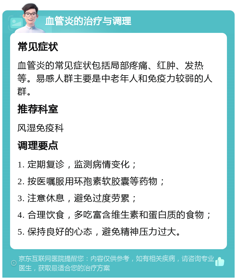 血管炎的治疗与调理 常见症状 血管炎的常见症状包括局部疼痛、红肿、发热等。易感人群主要是中老年人和免疫力较弱的人群。 推荐科室 风湿免疫科 调理要点 1. 定期复诊，监测病情变化； 2. 按医嘱服用环孢素软胶囊等药物； 3. 注意休息，避免过度劳累； 4. 合理饮食，多吃富含维生素和蛋白质的食物； 5. 保持良好的心态，避免精神压力过大。