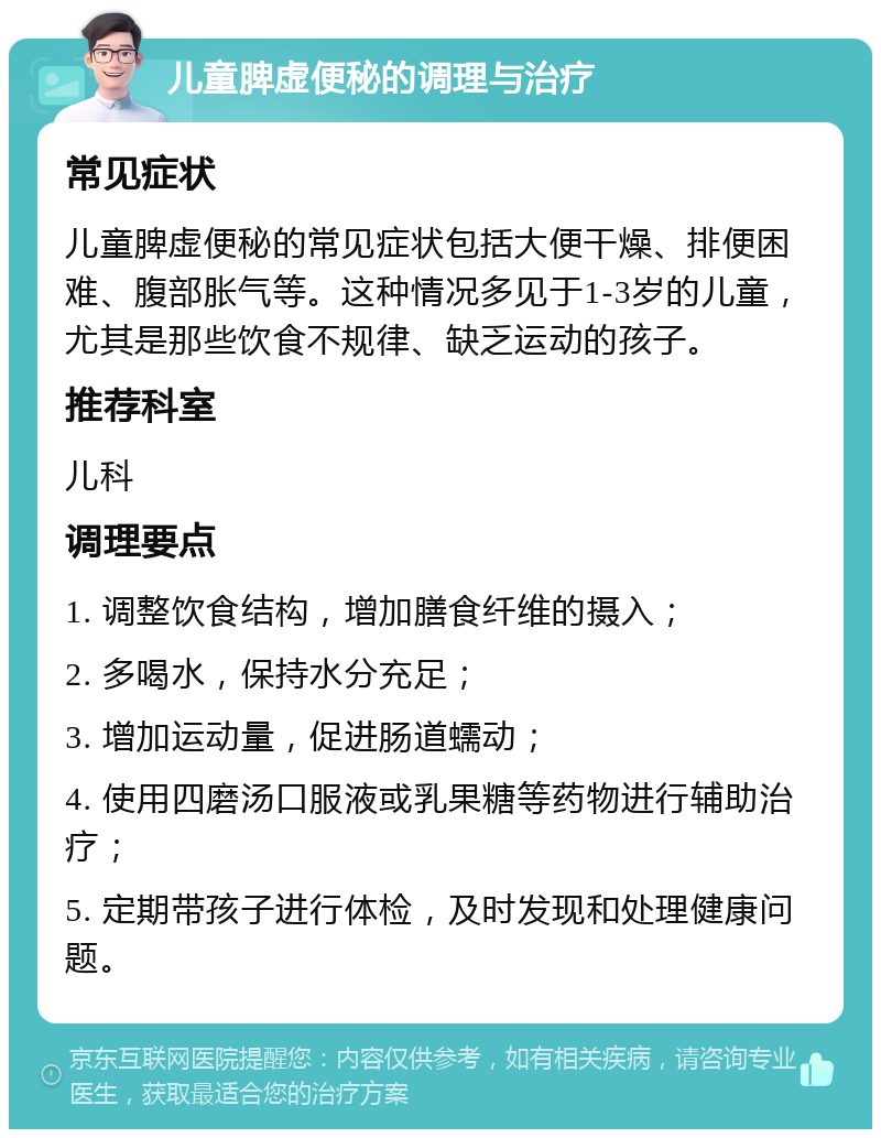 儿童脾虚便秘的调理与治疗 常见症状 儿童脾虚便秘的常见症状包括大便干燥、排便困难、腹部胀气等。这种情况多见于1-3岁的儿童，尤其是那些饮食不规律、缺乏运动的孩子。 推荐科室 儿科 调理要点 1. 调整饮食结构，增加膳食纤维的摄入； 2. 多喝水，保持水分充足； 3. 增加运动量，促进肠道蠕动； 4. 使用四磨汤口服液或乳果糖等药物进行辅助治疗； 5. 定期带孩子进行体检，及时发现和处理健康问题。