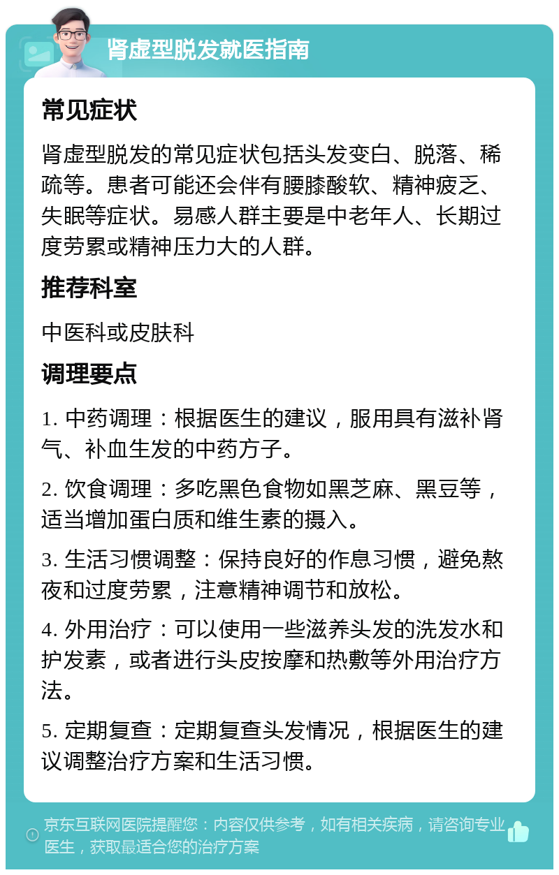 肾虚型脱发就医指南 常见症状 肾虚型脱发的常见症状包括头发变白、脱落、稀疏等。患者可能还会伴有腰膝酸软、精神疲乏、失眠等症状。易感人群主要是中老年人、长期过度劳累或精神压力大的人群。 推荐科室 中医科或皮肤科 调理要点 1. 中药调理：根据医生的建议，服用具有滋补肾气、补血生发的中药方子。 2. 饮食调理：多吃黑色食物如黑芝麻、黑豆等，适当增加蛋白质和维生素的摄入。 3. 生活习惯调整：保持良好的作息习惯，避免熬夜和过度劳累，注意精神调节和放松。 4. 外用治疗：可以使用一些滋养头发的洗发水和护发素，或者进行头皮按摩和热敷等外用治疗方法。 5. 定期复查：定期复查头发情况，根据医生的建议调整治疗方案和生活习惯。