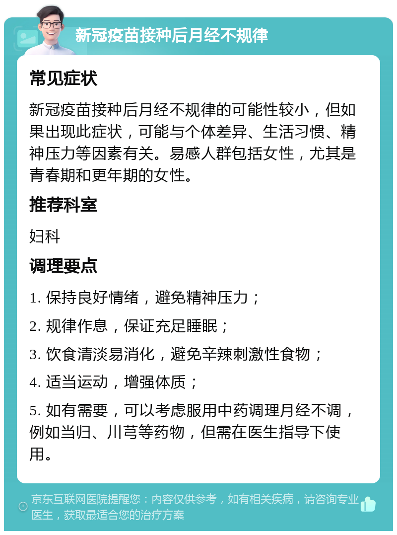 新冠疫苗接种后月经不规律 常见症状 新冠疫苗接种后月经不规律的可能性较小，但如果出现此症状，可能与个体差异、生活习惯、精神压力等因素有关。易感人群包括女性，尤其是青春期和更年期的女性。 推荐科室 妇科 调理要点 1. 保持良好情绪，避免精神压力； 2. 规律作息，保证充足睡眠； 3. 饮食清淡易消化，避免辛辣刺激性食物； 4. 适当运动，增强体质； 5. 如有需要，可以考虑服用中药调理月经不调，例如当归、川芎等药物，但需在医生指导下使用。