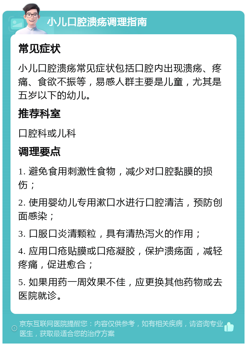 小儿口腔溃疡调理指南 常见症状 小儿口腔溃疡常见症状包括口腔内出现溃疡、疼痛、食欲不振等，易感人群主要是儿童，尤其是五岁以下的幼儿。 推荐科室 口腔科或儿科 调理要点 1. 避免食用刺激性食物，减少对口腔黏膜的损伤； 2. 使用婴幼儿专用漱口水进行口腔清洁，预防创面感染； 3. 口服口炎清颗粒，具有清热泻火的作用； 4. 应用口疮贴膜或口疮凝胶，保护溃疡面，减轻疼痛，促进愈合； 5. 如果用药一周效果不佳，应更换其他药物或去医院就诊。