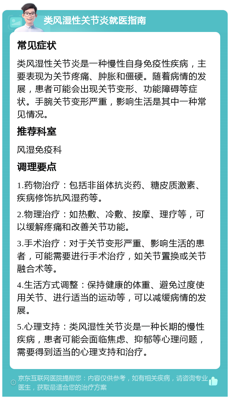 类风湿性关节炎就医指南 常见症状 类风湿性关节炎是一种慢性自身免疫性疾病，主要表现为关节疼痛、肿胀和僵硬。随着病情的发展，患者可能会出现关节变形、功能障碍等症状。手腕关节变形严重，影响生活是其中一种常见情况。 推荐科室 风湿免疫科 调理要点 1.药物治疗：包括非甾体抗炎药、糖皮质激素、疾病修饰抗风湿药等。 2.物理治疗：如热敷、冷敷、按摩、理疗等，可以缓解疼痛和改善关节功能。 3.手术治疗：对于关节变形严重、影响生活的患者，可能需要进行手术治疗，如关节置换或关节融合术等。 4.生活方式调整：保持健康的体重、避免过度使用关节、进行适当的运动等，可以减缓病情的发展。 5.心理支持：类风湿性关节炎是一种长期的慢性疾病，患者可能会面临焦虑、抑郁等心理问题，需要得到适当的心理支持和治疗。