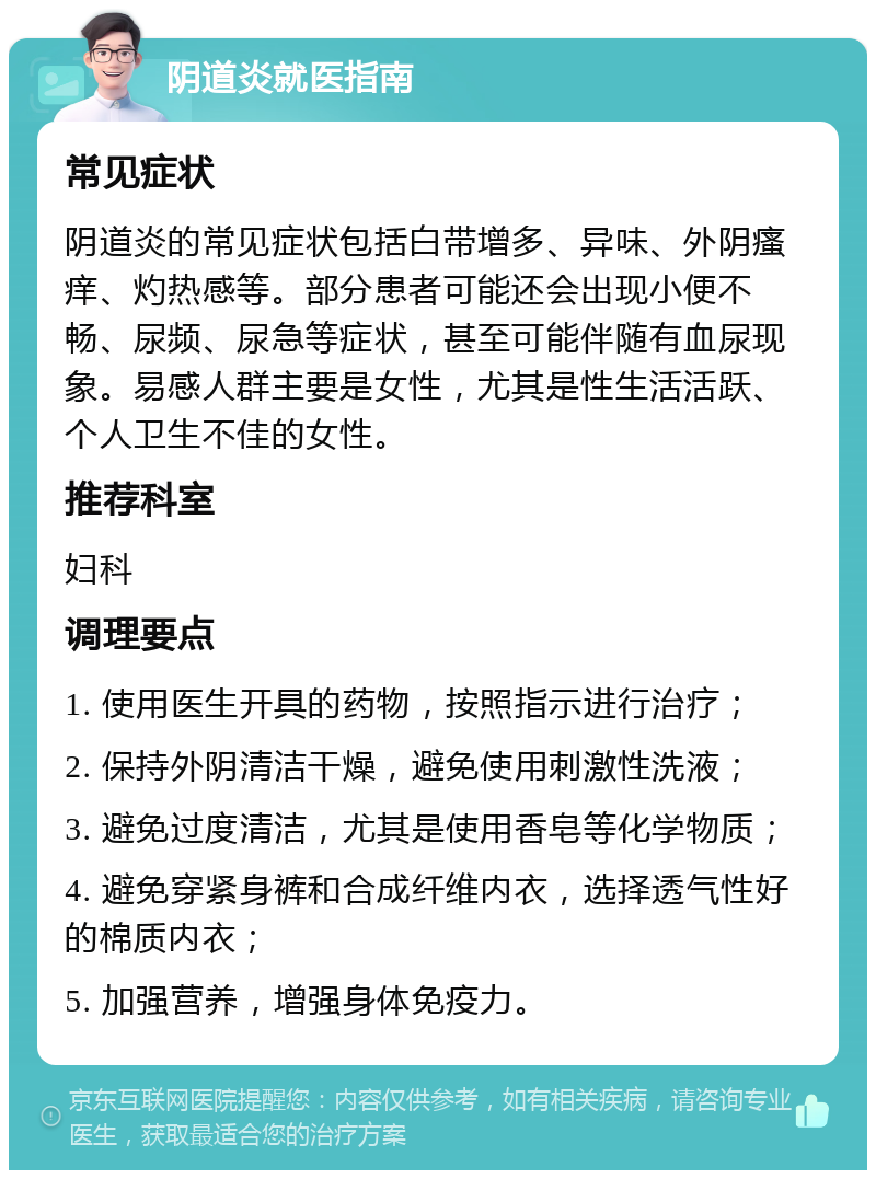 阴道炎就医指南 常见症状 阴道炎的常见症状包括白带增多、异味、外阴瘙痒、灼热感等。部分患者可能还会出现小便不畅、尿频、尿急等症状，甚至可能伴随有血尿现象。易感人群主要是女性，尤其是性生活活跃、个人卫生不佳的女性。 推荐科室 妇科 调理要点 1. 使用医生开具的药物，按照指示进行治疗； 2. 保持外阴清洁干燥，避免使用刺激性洗液； 3. 避免过度清洁，尤其是使用香皂等化学物质； 4. 避免穿紧身裤和合成纤维内衣，选择透气性好的棉质内衣； 5. 加强营养，增强身体免疫力。