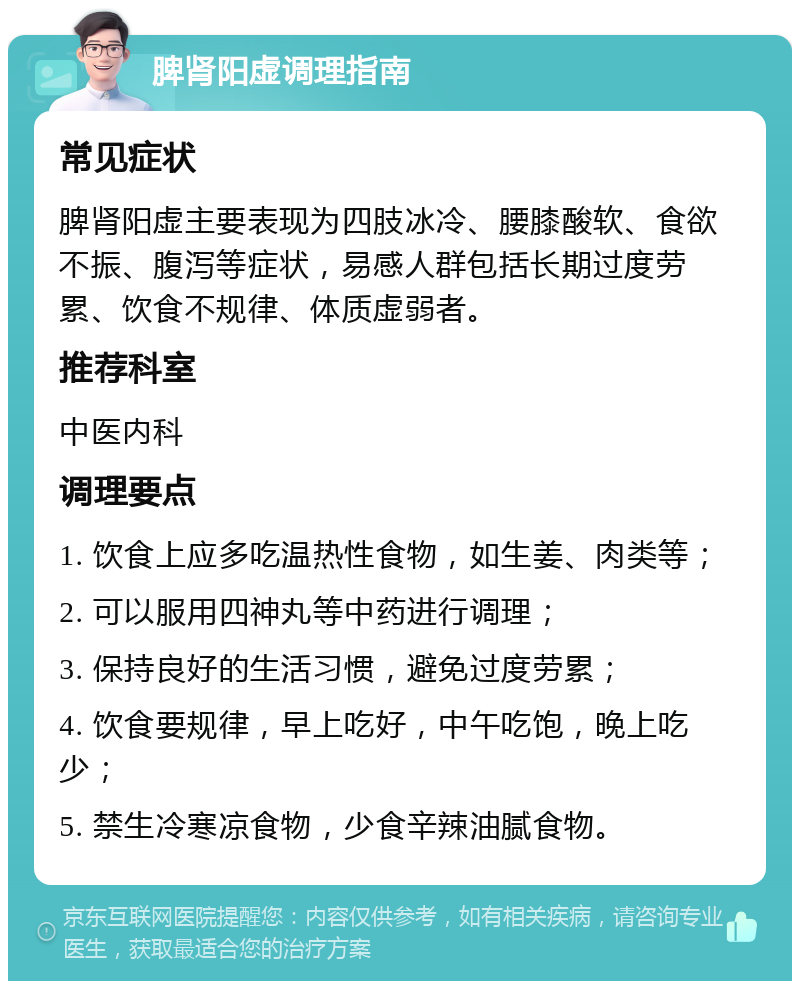 脾肾阳虚调理指南 常见症状 脾肾阳虚主要表现为四肢冰冷、腰膝酸软、食欲不振、腹泻等症状，易感人群包括长期过度劳累、饮食不规律、体质虚弱者。 推荐科室 中医内科 调理要点 1. 饮食上应多吃温热性食物，如生姜、肉类等； 2. 可以服用四神丸等中药进行调理； 3. 保持良好的生活习惯，避免过度劳累； 4. 饮食要规律，早上吃好，中午吃饱，晚上吃少； 5. 禁生冷寒凉食物，少食辛辣油腻食物。