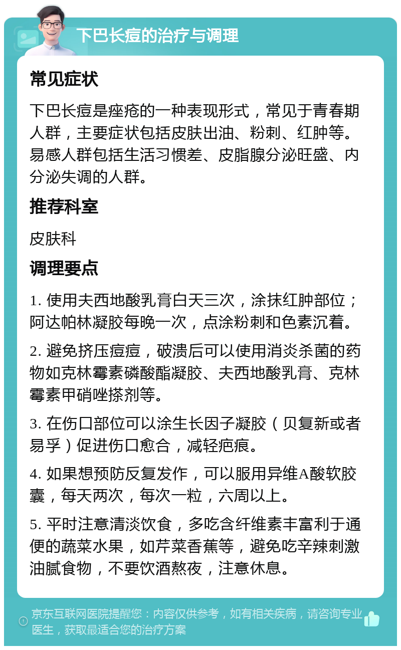 下巴长痘的治疗与调理 常见症状 下巴长痘是痤疮的一种表现形式，常见于青春期人群，主要症状包括皮肤出油、粉刺、红肿等。易感人群包括生活习惯差、皮脂腺分泌旺盛、内分泌失调的人群。 推荐科室 皮肤科 调理要点 1. 使用夫西地酸乳膏白天三次，涂抹红肿部位；阿达帕林凝胶每晚一次，点涂粉刺和色素沉着。 2. 避免挤压痘痘，破溃后可以使用消炎杀菌的药物如克林霉素磷酸酯凝胶、夫西地酸乳膏、克林霉素甲硝唑搽剂等。 3. 在伤口部位可以涂生长因子凝胶（贝复新或者易孚）促进伤口愈合，减轻疤痕。 4. 如果想预防反复发作，可以服用异维A酸软胶囊，每天两次，每次一粒，六周以上。 5. 平时注意清淡饮食，多吃含纤维素丰富利于通便的蔬菜水果，如芹菜香蕉等，避免吃辛辣刺激油腻食物，不要饮酒熬夜，注意休息。