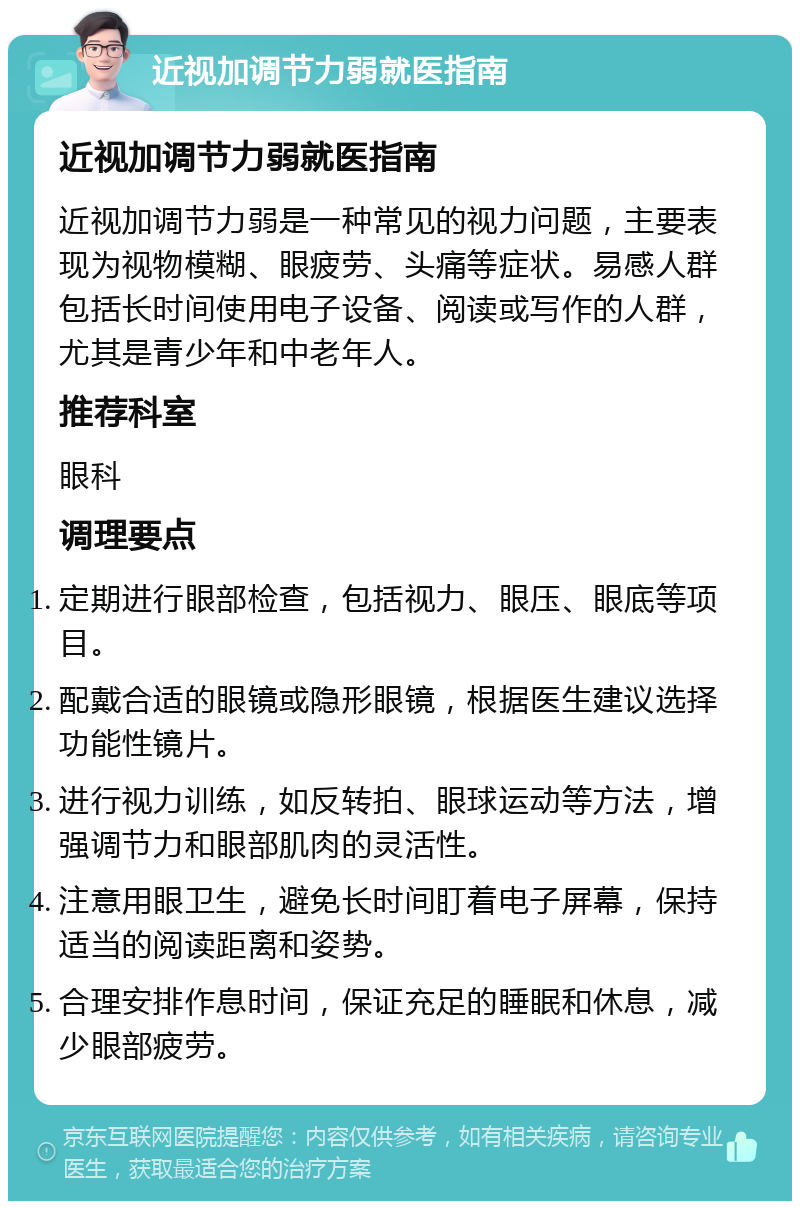 近视加调节力弱就医指南 近视加调节力弱就医指南 近视加调节力弱是一种常见的视力问题，主要表现为视物模糊、眼疲劳、头痛等症状。易感人群包括长时间使用电子设备、阅读或写作的人群，尤其是青少年和中老年人。 推荐科室 眼科 调理要点 定期进行眼部检查，包括视力、眼压、眼底等项目。 配戴合适的眼镜或隐形眼镜，根据医生建议选择功能性镜片。 进行视力训练，如反转拍、眼球运动等方法，增强调节力和眼部肌肉的灵活性。 注意用眼卫生，避免长时间盯着电子屏幕，保持适当的阅读距离和姿势。 合理安排作息时间，保证充足的睡眠和休息，减少眼部疲劳。