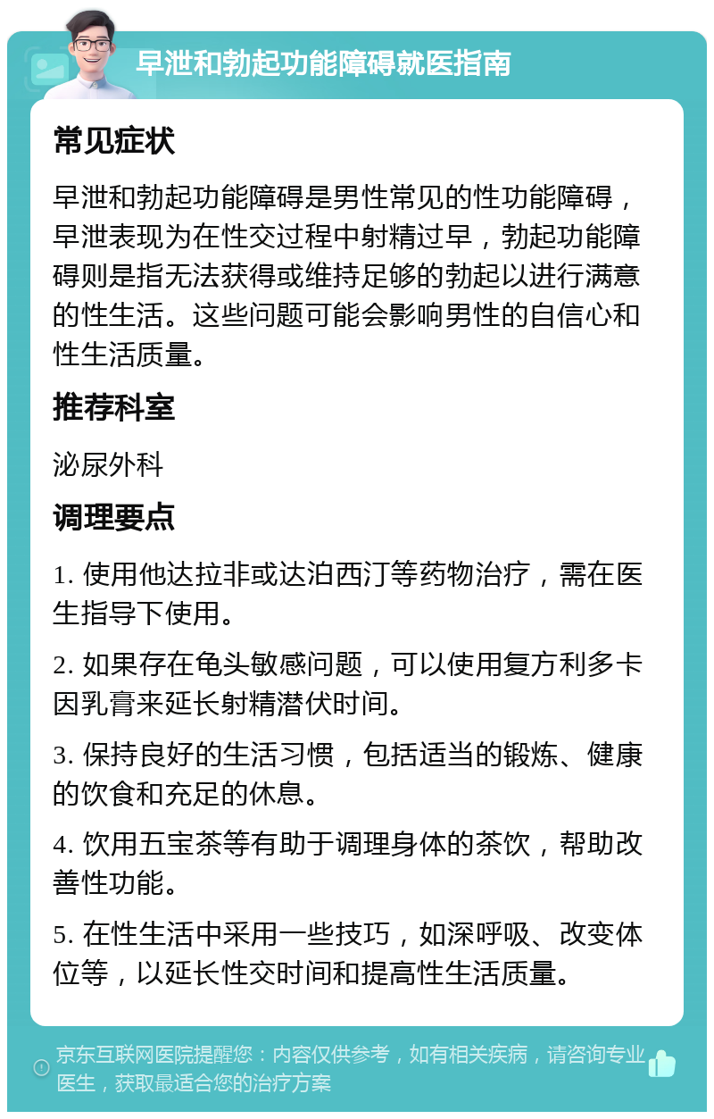 早泄和勃起功能障碍就医指南 常见症状 早泄和勃起功能障碍是男性常见的性功能障碍，早泄表现为在性交过程中射精过早，勃起功能障碍则是指无法获得或维持足够的勃起以进行满意的性生活。这些问题可能会影响男性的自信心和性生活质量。 推荐科室 泌尿外科 调理要点 1. 使用他达拉非或达泊西汀等药物治疗，需在医生指导下使用。 2. 如果存在龟头敏感问题，可以使用复方利多卡因乳膏来延长射精潜伏时间。 3. 保持良好的生活习惯，包括适当的锻炼、健康的饮食和充足的休息。 4. 饮用五宝茶等有助于调理身体的茶饮，帮助改善性功能。 5. 在性生活中采用一些技巧，如深呼吸、改变体位等，以延长性交时间和提高性生活质量。