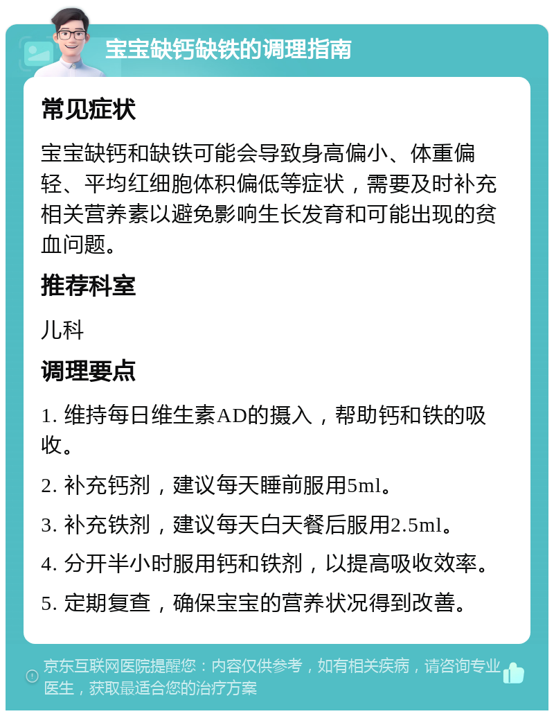 宝宝缺钙缺铁的调理指南 常见症状 宝宝缺钙和缺铁可能会导致身高偏小、体重偏轻、平均红细胞体积偏低等症状，需要及时补充相关营养素以避免影响生长发育和可能出现的贫血问题。 推荐科室 儿科 调理要点 1. 维持每日维生素AD的摄入，帮助钙和铁的吸收。 2. 补充钙剂，建议每天睡前服用5ml。 3. 补充铁剂，建议每天白天餐后服用2.5ml。 4. 分开半小时服用钙和铁剂，以提高吸收效率。 5. 定期复查，确保宝宝的营养状况得到改善。