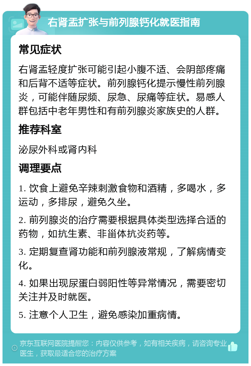 右肾盂扩张与前列腺钙化就医指南 常见症状 右肾盂轻度扩张可能引起小腹不适、会阴部疼痛和后背不适等症状。前列腺钙化提示慢性前列腺炎，可能伴随尿频、尿急、尿痛等症状。易感人群包括中老年男性和有前列腺炎家族史的人群。 推荐科室 泌尿外科或肾内科 调理要点 1. 饮食上避免辛辣刺激食物和酒精，多喝水，多运动，多排尿，避免久坐。 2. 前列腺炎的治疗需要根据具体类型选择合适的药物，如抗生素、非甾体抗炎药等。 3. 定期复查肾功能和前列腺液常规，了解病情变化。 4. 如果出现尿蛋白弱阳性等异常情况，需要密切关注并及时就医。 5. 注意个人卫生，避免感染加重病情。