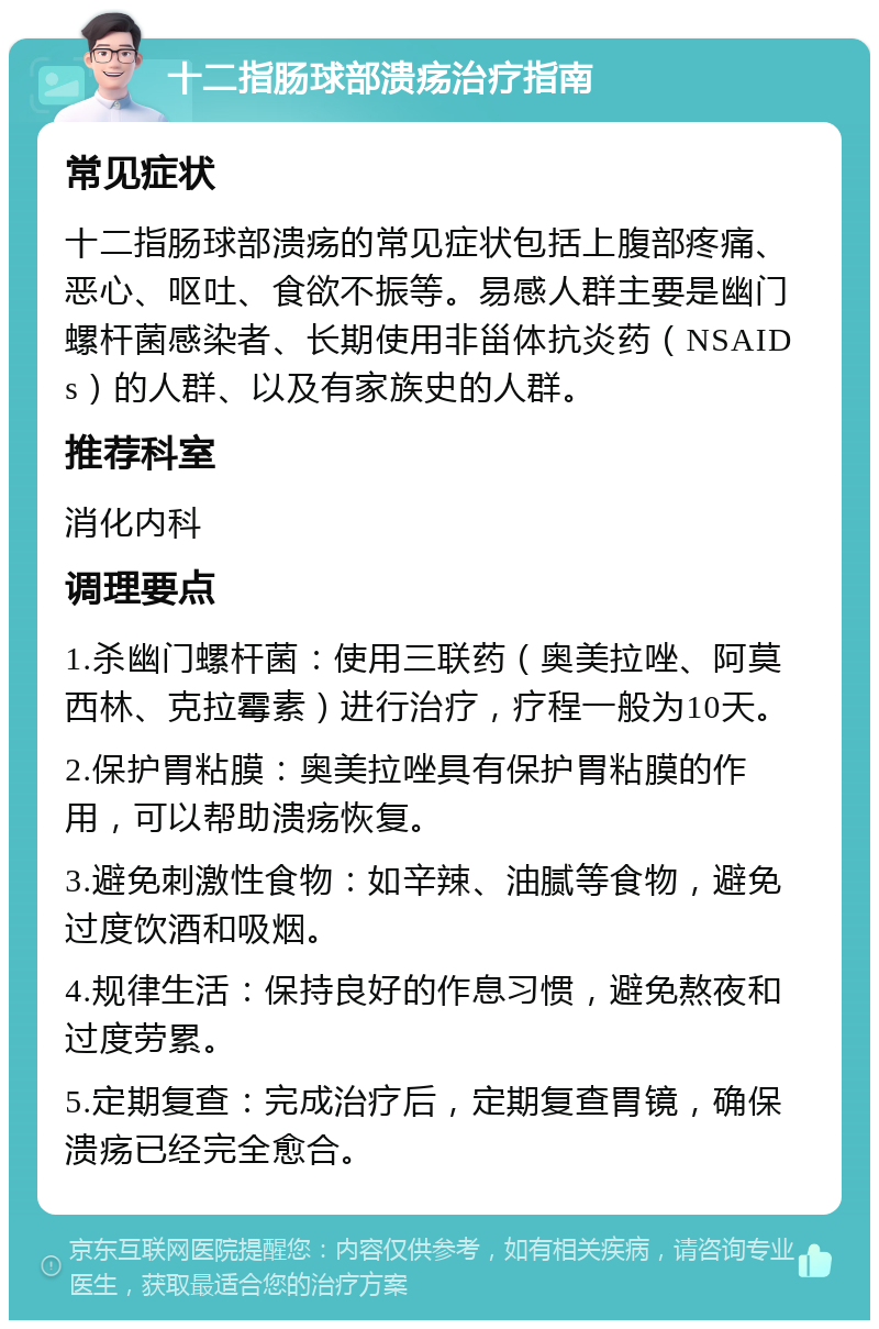 十二指肠球部溃疡治疗指南 常见症状 十二指肠球部溃疡的常见症状包括上腹部疼痛、恶心、呕吐、食欲不振等。易感人群主要是幽门螺杆菌感染者、长期使用非甾体抗炎药（NSAIDs）的人群、以及有家族史的人群。 推荐科室 消化内科 调理要点 1.杀幽门螺杆菌：使用三联药（奥美拉唑、阿莫西林、克拉霉素）进行治疗，疗程一般为10天。 2.保护胃粘膜：奥美拉唑具有保护胃粘膜的作用，可以帮助溃疡恢复。 3.避免刺激性食物：如辛辣、油腻等食物，避免过度饮酒和吸烟。 4.规律生活：保持良好的作息习惯，避免熬夜和过度劳累。 5.定期复查：完成治疗后，定期复查胃镜，确保溃疡已经完全愈合。