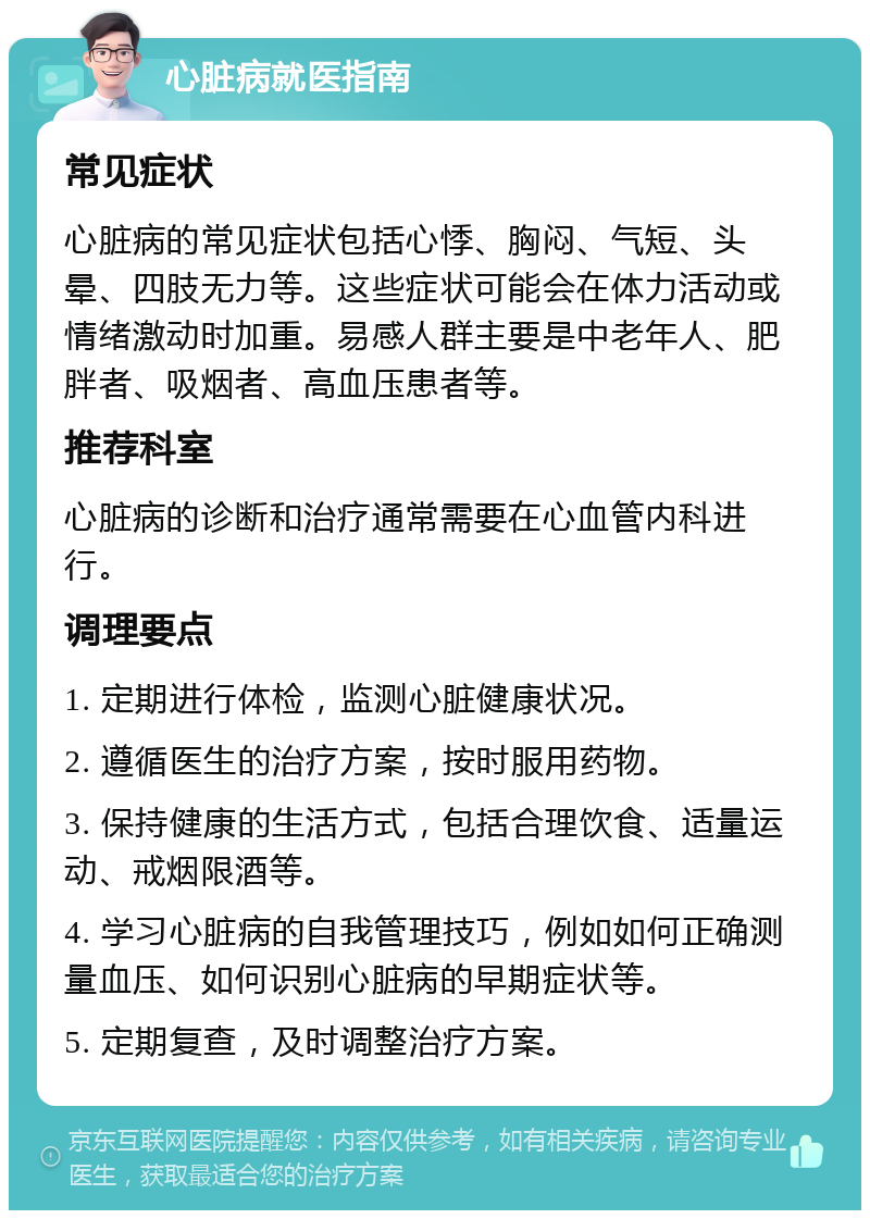 心脏病就医指南 常见症状 心脏病的常见症状包括心悸、胸闷、气短、头晕、四肢无力等。这些症状可能会在体力活动或情绪激动时加重。易感人群主要是中老年人、肥胖者、吸烟者、高血压患者等。 推荐科室 心脏病的诊断和治疗通常需要在心血管内科进行。 调理要点 1. 定期进行体检，监测心脏健康状况。 2. 遵循医生的治疗方案，按时服用药物。 3. 保持健康的生活方式，包括合理饮食、适量运动、戒烟限酒等。 4. 学习心脏病的自我管理技巧，例如如何正确测量血压、如何识别心脏病的早期症状等。 5. 定期复查，及时调整治疗方案。