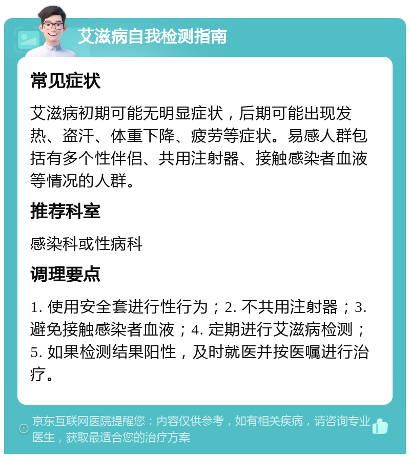 艾滋病自我检测指南 常见症状 艾滋病初期可能无明显症状，后期可能出现发热、盗汗、体重下降、疲劳等症状。易感人群包括有多个性伴侣、共用注射器、接触感染者血液等情况的人群。 推荐科室 感染科或性病科 调理要点 1. 使用安全套进行性行为；2. 不共用注射器；3. 避免接触感染者血液；4. 定期进行艾滋病检测；5. 如果检测结果阳性，及时就医并按医嘱进行治疗。