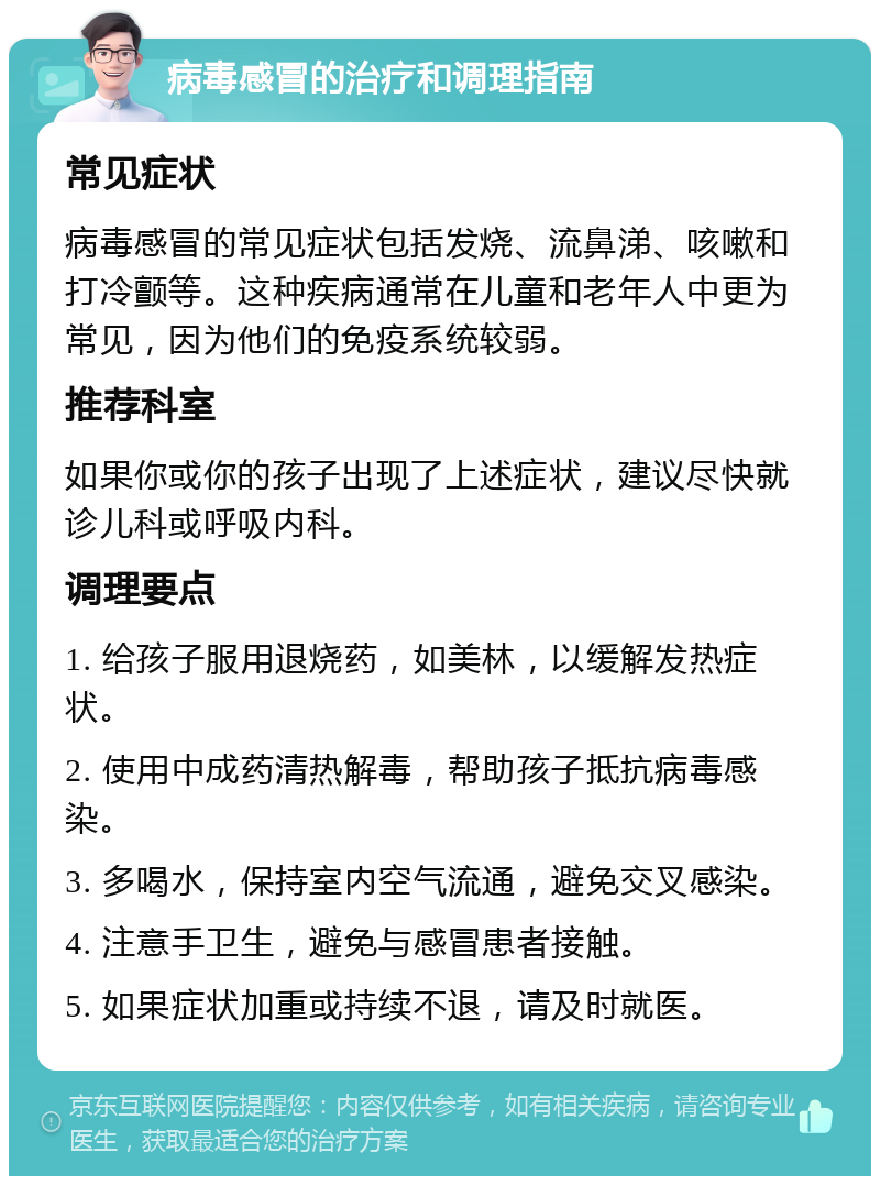 病毒感冒的治疗和调理指南 常见症状 病毒感冒的常见症状包括发烧、流鼻涕、咳嗽和打冷颤等。这种疾病通常在儿童和老年人中更为常见，因为他们的免疫系统较弱。 推荐科室 如果你或你的孩子出现了上述症状，建议尽快就诊儿科或呼吸内科。 调理要点 1. 给孩子服用退烧药，如美林，以缓解发热症状。 2. 使用中成药清热解毒，帮助孩子抵抗病毒感染。 3. 多喝水，保持室内空气流通，避免交叉感染。 4. 注意手卫生，避免与感冒患者接触。 5. 如果症状加重或持续不退，请及时就医。