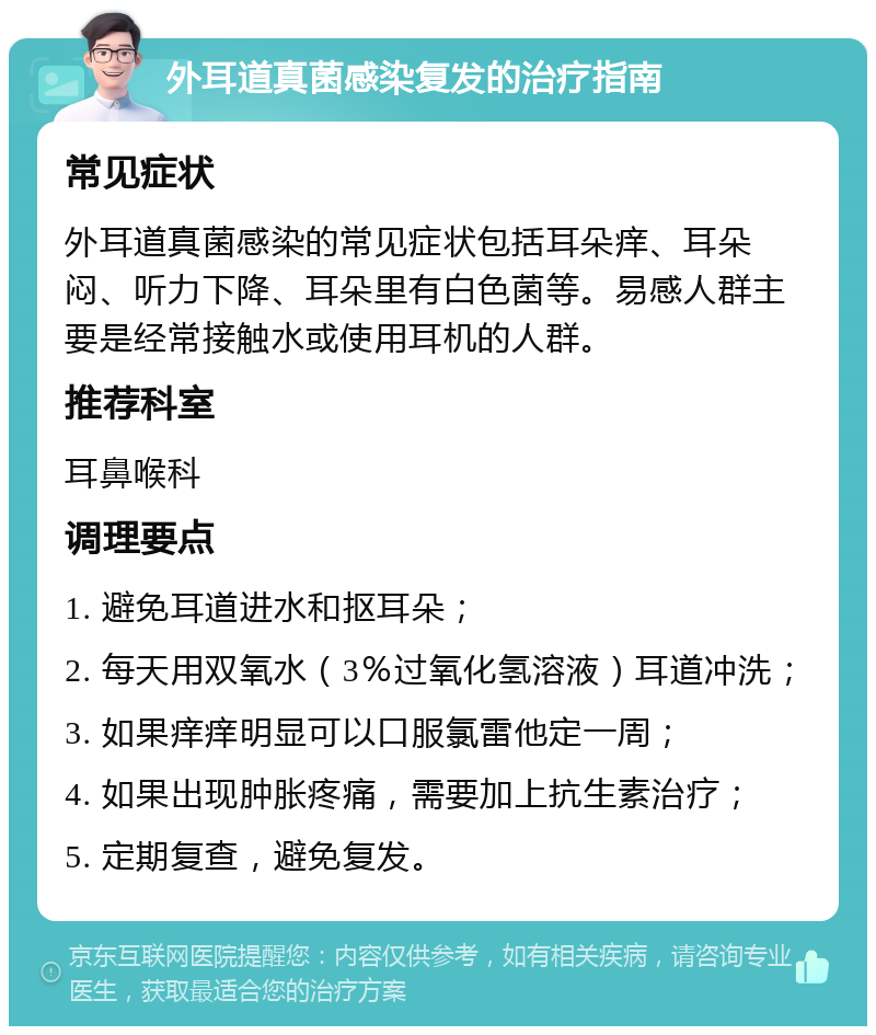 外耳道真菌感染复发的治疗指南 常见症状 外耳道真菌感染的常见症状包括耳朵痒、耳朵闷、听力下降、耳朵里有白色菌等。易感人群主要是经常接触水或使用耳机的人群。 推荐科室 耳鼻喉科 调理要点 1. 避免耳道进水和抠耳朵； 2. 每天用双氧水（3％过氧化氢溶液）耳道冲洗； 3. 如果痒痒明显可以口服氯雷他定一周； 4. 如果出现肿胀疼痛，需要加上抗生素治疗； 5. 定期复查，避免复发。